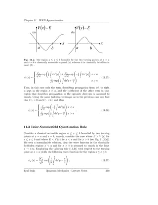 Chapter 11. WKB Approximation


               V (x ) − E                                         V (x ) − E
         (a)                                              (b)



                                               x                                           x
               a                 b                                a                 b

Fig. 11.2. The region a ≤ x ≤ b bounded by the two turning points at x = a
and x = b is classically accessible in panel (a), whereas it is classically forbidden in
panel (b) .

                            x                                        x
           √+ exp
           C            1                 C
                                 dx′ |p| + √− exp − 1                     dx′ |p|   x<a
              |p|                                  |p|
ψ (x) =                      a                                        a                   . (11.35)
                                               x
                            C             i                 iπ
          
                            √
                              p      exp           dx′ p +    4                     x>a
                                               a

Thus, in this case only the term describing propagation from left to right
is kept in the region x > a, and the coeﬃcient of the other term in that
region that describes propagation in the opposite direction is assumed to
vanish. Using the same tailoring technique as in the previous case one ﬁnd
that C+ = 0 and C− = C, and thus
                            x
             √ exp − 1 dx′ |p| x < a
             C
             |p|
    ψ (x) =                 a                .                      (11.36)
                         x
            √
             C exp i dx′ p + iπ x > a
             p                    4
                                 a




11.3 Bohr-Sommerfeld Quantization Rule
Consider a classical accessible region a ≤ x ≤ b bounded by two turning
points at x = a and x = b, namely, consider the case where E > V (x) for
a ≤ x ≤ b and where E < V (x) for x < a and for x > b [see Fig. 11.2(a)].
We seek a normalizable solution, thus the wave function in the classically
forbidden regions x < a and for x > b is assumed to vanish in the limit
x → ±∞. Employing the tailoring role (11.34) with respect to the turning
point at x = a yields the following wave function for the region a ≤ x ≤ b
                       x               
             2Ca        1             π
    ψa (x) = √ cos           dx′ p −     ,                           (11.37)
                p                     4
                                 a


Eyal Buks             Quantum Mechanics - Lecture Notes                                        310
 