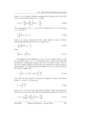 11.3. Bohr-Sommerfeld Quantization Rule

where Ca is a constant. Similarly, employing the tailoring role (11.34) with
respect to the turning point at x = b yields
                      b              
              2Cb       1          π
    ψb (x) = √ cos         dx′ p −  .                              (11.38)
                p                   4
                                                      x

The requirement ψa (x) = ψb (x) can be satisﬁed for any x in the region
a ≤ x ≤ b only if
            b
    1                               π
                dx′ p =               + nπ .                                                  (11.39)
                                    2
        a

where n is integer. Alternatively, this result, which is known as Bohr-
Sommerfeld quantization rule, can be expressed as
     1                                            1
                        dx′ p = n +                 ,                                         (11.40)
    2π                                            2
where
                                        b
                ′
        dx p = 2                            dx′ p .                                           (11.41)
                                    a

    To normalize the wavefunction ψa (x) = ψb (x) we assume that (a) only
the accessible region a ≤ x ≤ b contributes, since outside this region the
wavefunction exponentially decays; and (b) in the limit of large n the co-
sine term rapidly oscillates and therefore the average of its squared value is
approximately 1/2. Applying these assumptions to ψa (x), which is given by
Eq. (11.37), implies that
                    b                                                 b
                                ′                2            2           dx′
    1≃                  dx |ψa (x)| ≃ 2 |Ca |                                 .               (11.42)
                                                                           p
                a                                                 a

Note that the time period T of classical oscillations between the turning
points x = a and x = b is given by
                            b
                                dx′
    T =2                            .                                                         (11.43)
                                 v
                        a

where v (x) = p (x) /m is the local classical velocity. Thus, by choosing the
pre-factor to be real, one ﬁnds that the normalized wavefunction is given by
                         x             
                 m        1           π
    ψ (x) = 2       cos      dx′ p −      .                          (11.44)
                pT                    4
                                                          a


Eyal Buks                                    Quantum Mechanics - Lecture Notes                   311
 