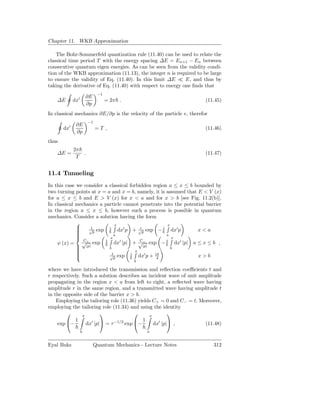 Chapter 11. WKB Approximation

    The Bohr-Sommerfeld quantization rule (11.40) can be used to relate the
classical time period T with the energy spacing ∆E = En+1 − En between
consecutive quantum eigen energies. As can be seen from the validity condi-
tion of the WKB approximation (11.13), the integer n is required to be large
to ensure the validity of Eq. (11.40). In this limit ∆E ≪ E, and thus by
taking the derivative of Eq. (11.40) with respect to energy one ﬁnds that
                             −1
                       ∂E
    ∆E       dx′                  = 2π .                               (11.45)
                       ∂p
In classical mechanics ∂E/∂p is the velocity of the particle v, therefor
                       −1
              ∂E
       dx′                  =T ,                                       (11.46)
              ∂p
thus
             2π
    ∆E =        .                                                      (11.47)
              T


11.4 Tunneling
In this case we consider a classical forbidden region a ≤ x ≤ b bounded by
two turning points at x = a and x = b, namely, it is assumed that E < V (x)
for a ≤ x ≤ b and E > V (x) for x < a and for x > b [see Fig. 11.2(b)].
In classical mechanics a particle cannot penetrate into the potential barrier
in the region a ≤ x ≤ b, however such a process is possible in quantum
mechanics. Consider a solution having the form
                              x                     x
             
                  1
                  √ exp    i
                                 dx′ p + √p exp − i dx′ p
                                            r
                                                                  x<a
             
                   p
             
                             a                      a
                          x                           x
                C+                         C−
    ψ (x) = √|p| exp 1 dx′ |p| + √|p| exp − 1 dx′ |p| a ≤ x ≤ b ,
             
                          b                           b
             
                                        x
             
                            t
                           √ exp       i      ′   iπ
                             p            dx p + 4               x>b
                                            b

where we have introduced the transmission and reﬂection coeﬃcients t and
r respectively. Such a solution describes an incident wave of unit amplitude
propagating in the region x < a from left to right, a reﬂected wave having
amplitude r in the same region, and a transmitted wave having amplitude t
in the opposite side of the barrier x > b.
    Employing the tailoring role (11.36) yields C+ = 0 and C− = t. Moreover,
employing the tailoring role (11.34) and using the identity
               x
                                            x
                                                       
            1                              1
    exp −        dx′ |p| = τ −1/2 exp −      dx′ |p| ,           (11.48)
                   b                             a


Eyal Buks                   Quantum Mechanics - Lecture Notes              312
 