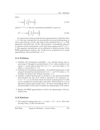 11.6. Solutions

where
                        b
                                    
               2
    τ = exp −               dx′ |p| ,                                  (11.49)
                     a

              −1/2
yield |t| τ  = 1, thus the transmission probability is given by
                       b
                                 
       2             2
    |t| = τ = exp −      dx′ |p| .                                     (11.50)
                                a

     It is important to keep in mind that this approximation is valid only when
τ ≪ 1. One way of seeing this is by noticing that the second tailoring step, as
can be seen from Eq. (11.34), also leads to the conclusion that |r| = 1. This
apparently contradicts Eq. (11.50), which predicts a nonvanishing value for
|t|, whereas current conservations, on the other hand, requires that |t|2 +|r|2 =
1. This apparent contradiction can be attributed to limited accuracy of the
WKB approximation, however, Eq. (11.50) can be considered to be a good
approximation only provided that τ ≪ 1.


11.5 Problems
 1. Calculate the transmission probability τ of a particle having mass m
    and energy E through the potential barrier V (x), which vanishes in the
    region x < 0 and which is given by V (x) = U − ax in the region x ≥ 0,
    where a > 0 and where U > E.
 2. Calculate the transmission probability τ of a particle having mass m and
    energy E through the potential barrier V (x) = −mω 2 x2 /2, where ω > 0.
    Consider the general case without assuming τ ≪ 1.
 3. Consider a particle having mass m moving in a one dimensional double
    well potential (see Fig. 11.3), which is assumed to be symmetric, i.e.
    V (x) = V (−x). In the limit where the barrier separating the two wells
    can be considered as impenetrable, each well is characterized by a set of
    eigenstates having eigen energies {En }. To lowest nonvanishing order in
    the penetrability of the barrier calculate the eigenenergies of the system.

 4. Employ the WKB approximation to derive the eigenenergies of the hy-
    drogen atom.


11.6 Solutions
 1. The classical turning points are x = 0 and x = (U − E) /α. Thus with
    the help of Eq. (11.50) one ﬁnds that

Eyal Buks                Quantum Mechanics - Lecture Notes                   313
 