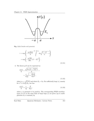 Chapter 11. WKB Approximation


                                           V (x )



                                                      En
                                                                x
                               −a              a
Fig. 11.3. Double well potential.

                                                          
                   √              (U −E)/α
                 2 2mα                             U −E    
        τ = exp −                         dx            − x
                                                      α
                                     0
                   √
                  4 2m         3
          = exp −      (U − E) 2                .
                   3 α
                                                                      (11.51)
 2. The factor p/ can be expressed as
                                  mω2 x2
        p (x)            2m E +     2
                =                          =

                    x          2Ex20
                =         1+         ,
                    x2
                     0         E0 x2
                                                                      (11.52)
    where x0 =    /mω and where E0 = ω. For suﬃciently large |x|, namely
    for x2 ≫ Ex2 /E0 , one has
               0

        p (x)       x    E
                ≃      +    ,                                         (11.53)
                    x2 E0 x
                     0

    where x is assumed to be positive. The corresponding WKB wavefunc-
    tions (11.17) in the same limit of large large |x| are given (up to multi-
    plication by a constant) by


Eyal Buks                Quantum Mechanics - Lecture Notes                314
 