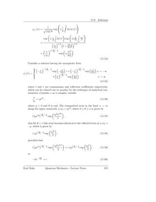 11.6. Solutions
                                                              x
                                                                               
                              1           i
           ϕ± (x) =                exp ±                          dx′ p (x′ )
                             x0 p/
                                                x                                x
                                                                                      dx′
                         exp ± xi2                                E
                                                    dx′ x′ exp ±i E0                   x′
                                        0
                                                0                                x0
                     ≃                               1/2                   1/4
                                         x                         2Ex2
                                         x2
                                                           1+          0
                                                                   E0 x2
                                          0

                                   ±i E − 1
                                      E
                             x            2 0                      ix2
                     ≃                                   exp ±             .
                             x0                                    2x2
                                                                     0
                                                                                                          (11.54)
    Consider a solution having the asymptotic form
           
                         −i E − 1
                            E
                                                                                 iE −1
                                                                                  E
           
                 x           0 2
                                              ix        x  2                         20           ix2
    ′
                − x0                    exp − 2x2 + r − x0                                  exp   2x2
                                                                                                        x → −∞
ψ (x ) =                                                   0
                                                         iE −1
                                                          E
                                                                                                    0
                                                                                                                    ,
           
                                                   x      0 2
                                                                           ix2
                                        t           x0             exp     2x2
                                                                                                        x→∞
                                                                             0

                                                                                                          (11.55)

    where t and r are transmission and reﬂection coeﬃcients respectively,
    which can be related one to another by the technique of analytical con-
    tinuation. Consider x as a complex variable
           x
              = ρeiθ ,                                                                                    (11.56)
           x0
    where ρ > 0 and θ is real. The transmitted term in the limit x → ∞
    along the upper semicircle x/x0 = ρeiθ , where 0 ≤ θ ≤ π is given by

                     iE −1
                      E                     iρ2 e2iθ
           t ρeiθ        2
                         0
                              exp                              ,                                          (11.57)
                                               2

    thus for θ = π this term becomes identical to the reﬂected term at x/x0 =
    −ρ, which is given by
                 E       1          iρ2
           r (ρ)i E0 − 2 exp                         ,                                                    (11.58)
                                     2

    provided that

                     iE −1
                      E                     iρ2 e2iπ                       E     1          iρ2
           t ρeiπ        2
                         0        exp                          = r (ρ)i E0 − 2 exp                 ,      (11.59)
                                               2                                             2
    or
                    πE
           −ite− E0 = r .                                                                                 (11.60)


Eyal Buks                    Quantum Mechanics - Lecture Notes                                               315
 