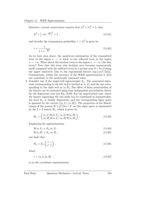 Chapter 11. WKB Approximation

                                                           2   2
    Moreover, current conservation requires that |t| + |r| = 1, thus
                       πE    2
        |t|2 + −ite− E0          =1,                                   (11.61)

                                                           2
    and therefor the transmission probability τ = |t| is given by
                  1
        τ=            2πE   .                                          (11.62)
             1 + e−    E0



    As we have seen above, the analytical continuation of the transmitted
    term in the region x → ∞ leads to the reﬂected term in the region
    x → −∞. What about the incident term in the region x → −∞ (the ﬁrst
    term)? Note that this term (the incident one) becomes exponentially
    small compared with the reﬂected term in a section near θ = 3π/4 along
    the upper semicircle [due to the exponential factors exp ±ix2 /2x2 ].  0
    Consequently, within the accuracy of the WKB approximation it does
    not contribute to the analytically continued value.
 3. Consider one of the single-well eigenenergies En . The associated eigen-
    state corresponding to the left well is labeled as |n, L and the one corre-
    sponding to the right well as |n, R . The eﬀect of ﬁnite penetrability of
    the barrier can be evaluated using time independent perturbation theory
    for the degenerate case [see Eq. (9.38]. For the unperturbed case, where
    the barrier separating the two wells can be considered as impenetrable,
    the level En is doubly degenerate, and the corresponding eigen space
    is spanned by the vectors {|n, L , |n, R }. The projection of the Hamil-
    tonian of the system H = p2 /2m + V on this eigen space is represented
    by the 2 × 2 matrix Hn , which is given by

                  n, L| H |n, L        n, L| H |n, R
        Hn =                                           .               (11.63)
                  n, R| H |n, L        n, R| H |n, R

    Employing the approximations
        H |n, L ≃ En |n, L ,                                           (11.64)
        H |n, R ≃ En |n, R ,                                           (11.65)
    one ﬁnds that
                      1 γ
        Hn = En                  ,                                     (11.66)
                      γ∗ 1

    where

        γ = n, L |n, R ,                                               (11.67)

    or in the coordinate representation



Eyal Buks             Quantum Mechanics - Lecture Notes                    316
 
