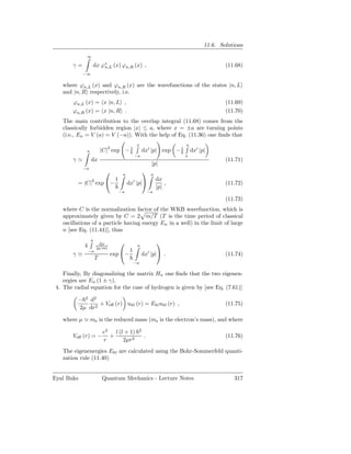11.6. Solutions
              ∞

        γ=        dx ϕ∗ (x) ϕn,R (x) ,
                      n,L                                                            (11.68)
             −∞

   where ϕn,L (x) and ϕn,R (x) are the wavefunctions of the states |n, L
   and |n, R respectively, i.e.
        ϕn,L (x) = x |n, L ,                                                         (11.69)
        ϕn,R (x) = x |n, R .                                                         (11.70)
   The main contribution to the overlap integral (11.68) comes from the
   classically forbidden region |x| ≤ a, where x = ±a are turning points
   (i.e., En = V (a) = V (−a)). With the help of Eq. (11.36) one ﬁnds that
                                             x                     a
              a           |C|2 exp − 1           dx′ |p| exp − 1       dx′ |p|
                                         −a                        x
        γ≃        dx                                                                 (11.71)
                                                       |p|
             −a
                                 a
                                                      a
                        1                                  dx
          = |C|2 exp −                  ′
                                      dx |p|                  ,                     (11.72)
                                                           |p|
                                 −a                   −a
                                                                                     (11.73)
   where C is the normalization factor of the WKB wavefunction, which is
   approximately given by C = 2 m/T (T is the time period of classical
   oscillations of a particle having energy En in a well) in the limit of large
   n [see Eq. (11.44)], thus
                  a
                        dx                                
             4        |p/m|
                                             a
                 −a                  1
        γ≃                    exp −             dx′ |p| .                          (11.74)
                      T
                                         −a

    Finally, By diagonalizing the matrix Hn one ﬁnds that the two eigenen-
    ergies are En (1 ± γ).
 4. The radial equation for the case of hydrogen is given by [see Eq. (7.61)]

          − 2 d2
                 + Veﬀ (r) ukl (r) = Ekl ukl (r) ,                                   (11.75)
          2µ dr2

   where µ ≃ me is the reduced mass (me is the electron’s mass), and where

                          e2 l (l + 1)       2
        Veﬀ (r) = −         +                     .                                  (11.76)
                          r      2µr2
   The eigenenergies Ekl are calculated using the Bohr-Sommerfeld quanti-
   zation rule (11.40)


Eyal Buks                 Quantum Mechanics - Lecture Notes                             317
 
