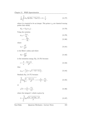 Chapter 11. WKB Approximation
                r2
           1                                              1
                     dr       2µ (Ekl − Veﬀ (r)) = k +      .         (11.77)
          π                                               2
               r1

   where k is required to be an integer. The points r1,2 are classical turning
   points that satisfy

        Ekl = Veﬀ (r1,2 ) .                                           (11.78)

   Using the notation
              r1,2
       ρ1,2 =      ,                                                  (11.79)
               a0
                Ekl
          ε=−        ,                                                (11.80)
                 EI
   where
                         2
        a0 =                                                          (11.81)
                    µe2
   is the Bohr’s radius and where
                     µe4
        EI =                                                          (11.82)
                     2 2
   is the ionization energy, Eq. (11.78) becomes
                2 l (l + 1)
        ε=        −         ,                                         (11.83)
                ρ     ρ2
   thus
                         1
        ρ1,2 =             1±      1 − l (l + 1) ε    .               (11.84)
                         ε
   Similarly Eq. (11.77) becomes
          ρ2
                         2 l (l + 1)         1
               dρ          −    2
                                     −ε=π k+                    ,     (11.85)
                         ρ     ρ             2
        ρ1

   or
        √           1
         εI = π k +                   ,                               (11.86)
                    2
   where the integral I, which is given by
                    ρ2
                               (ρ − ρ1 ) (ρ2 − ρ)
        I=               dρ                       ,                   (11.87)
                                     ρ
                ρ1


Eyal Buks                     Quantum Mechanics - Lecture Notes           318
 