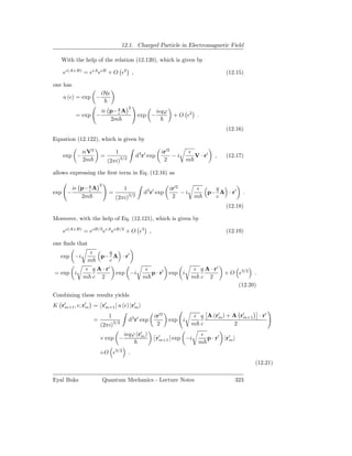 12.1. Charged Particle in Electromagnetic Field

   With the help of the relation (12.120), which is given by

    eǫ(A+B) = eǫA eǫB + O ǫ2 ,                                                             (12.15)

one has
                      iHǫ
    u (ǫ) = exp −
                                          2
                      iǫ p− q A                             iǫqϕ
          = exp −           c
                                                exp −               + O ǫ2 .
                         2m
                                                                                           (12.16)
Equation (12.122), which is given by

            iǫV2                1                            ir′2           ǫ
    exp −             =             3/2
                                                d3 r′ exp         −i          V · r′   ,   (12.17)
            2m             (2πi)                              2            m

allows expressing the ﬁrst term in Eq. (12.16) as

                      2
      iǫ p− q A                      1                             ir′2        ǫ     q
exp −       c
                            =             3/2
                                                   d3 r′ exp            −i         p− A · r′      .
         2m                     (2πi)                               2         m      c
                                                                                           (12.18)

Moreover, with the help of Eq. (12.121), which is given by

    eǫ(A+B) = eǫB/2 eǫA eǫB/2 + O ǫ3 ,                                                     (12.19)

one ﬁnds that
              ǫ         q
   exp −i             p− A · r′
             m          c
             ǫ q A · r′                             ǫ                         ǫ q A · r′
= exp i                         exp −i                p · r′ exp i                         + O ǫ3/2    .
            m c 2                                  m                         m c 2
                                                                                                 (12.20)
Combining these results yields
K r′         ′    ′           ′
   m+1 , ǫ; rm = rm+1 u (ǫ) |rm

                            1                           ir′2                  ǫ q A (r′ ) + A r′
                                                                                      m        m+1         · r′
                  =                       d3 r′ exp                exp i
                      (2πi)3/2                           2                   m c             2
                                     iǫqϕ (r′ )
                                            m                                    ǫ
                      × exp −                               r′
                                                             m+1 exp −i            p · r′ |r′
                                                                                            m
                                                                                m
                      +O ǫ3/2             .
                                                                                                       (12.21)

Eyal Buks                 Quantum Mechanics - Lecture Notes                                     323
 