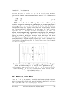 Chapter 12. Path Integration

change in the action δS vanishes (i.e., δS = 0). As we have seen in chapter 1,
this principle leads to Lagrange’s equations of motion (1.8), which are given
by
    d ∂L      ∂L
            =     .                                                    (12.36)
    dt ∂ qn
         ˙    ∂qn
    While in classical mechanics a deﬁnite path is associated with the system’s
dynamics, in quantum mechanics all possible paths are included in Feynman’s
path integral. However, as we show below, in the classical limit the dominant
contribution to the path integral comes only from paths near the classical
one. The classical limit is deﬁned to be the limit where the Plank’s constant
approaches zero → 0. In this limit the exponent exp (iS/ ) in the path
integral rapidly oscillates, and consequently contributions from neighboring
paths tend to cancel each other. However, near the classical path, such ’av-
eraging out’ does not occur since according to the principle of least action
δS = 0 for the classical path. Consequently, constructive interference between
neighboring paths is possible near the classical path, and as a result the main
contribution to the path integral in the classical limit comes from the paths
near the classical path.


                                      1
                                    0.8
                                    0.6
                                    0.4
                                    0.2

                       -4     -2       0       2 x     4
                                    -0.2
                                    -0.4
                                    -0.6
                                    -0.8
                                     -1


 Graphical demonstration of the stationary phase approximation The plot
      shows the function cos αx2 for the case α = 1. According to the
stationary phase approximation, in the limit α → ∞, the main contribution
                   ∞
   to the integral −∞ dx cos αx2 comes from the region near the point
                        x = 0, where d x2 /dx = 0.



12.3 Aharonov-Bohm Eﬀect
Using Eq. (1.43) for the classical Lagrangian of a charged particle in station-
ary electromagnetic ﬁeld one ﬁnds that the classical action (12.35) associated
with a path r (t) in the time interval (0, t) is given by

Eyal Buks             Quantum Mechanics - Lecture Notes                    326
 