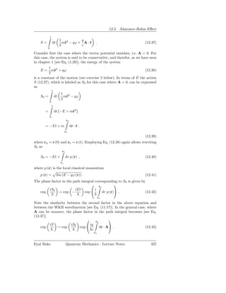 12.3. Aharonov-Bohm Eﬀect

             t
                          1 2        q
    S=           dt         m˙ − qϕ + A · r
                             r            ˙      .                           (12.37)
                          2          c
         0

Consider ﬁrst the case where the vector potential vanishes, i.e. A = 0. For
this case, the system is said to be conservative, and therefor, as we have seen
in chapter 1 [see Eq. (1.29)], the energy of the system
          1
     E = m˙ 2 + qϕ
              r                                                         (12.38)
          2
is a constant of the motion (see exercise 5 below). In terms of E the action
S (12.37), which is labeled as S0 for this case where A = 0, can be expressed
as
                 t
                          1 2
    S0 =             dt     m˙ − qϕ
                             r
                          2
             0
                 t

       =             dt −E + m˙ 2
                              r
             0
                                rb

       = −Et + m                     dr · r .
                                          ˙
                               ra
                                                                             (12.39)
where ra = r (0) and rb = r (t). Employing Eq. (12.38) again allows rewriting
S0 as
                           rb

    S0 = −Et +                  dr p (r) ,                                   (12.40)
                          ra

where p (r) is the local classical momentum
    p (r) =           2m (E − qϕ (r)) .                                      (12.41)
The phase factor in the path integral corresponding to S0 is given by
                                    r             
                                         b
         iS0             iEt          i
   exp         = exp −         exp        dr p (r) .               (12.42)
                                                     ra

Note the similarity between the second factor in the above equation and
between the WKB wavefunction [see Eq. (11.17)]. In the general case, where
A can be nonzero, the phase factor in the path integral becomes [see Eq.
(12.37)]
                                   rb
                                             
         iS           iS0        iq
    exp       = exp        exp        dr · A .                   (12.43)
                                  c
                                                ra



Eyal Buks                       Quantum Mechanics - Lecture Notes               327
 