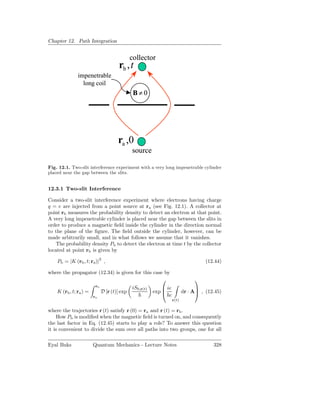 Chapter 12. Path Integration


                                              collector
                                       rb , t
               impenetrable
                 long coil
                                               B≠0




                                      ra ,0
                                              source

Fig. 12.1. Two-slit interference experiment with a very long impenetrable cylinder
placed near the gap between the slits.


12.3.1 Two-slit Interference

Consider a two-slit interference experiment where electrons having charge
q = e are injected from a point source at ra (see Fig. 12.1). A collector at
point rb measures the probability density to detect an electron at that point.
A very long impenetrable cylinder is placed near the gap between the slits in
order to produce a magnetic ﬁeld inside the cylinder in the direction normal
to the plane of the ﬁgure. The ﬁeld outside the cylinder, however, can be
made arbitrarily small, and in what follows we assume that it vanishes.
   The probability density Pb to detect the electron at time t by the collector
located at point rb is given by

    Pb = |K (rb , t; ra )|2 ,                                                        (12.44)

where the propagator (12.34) is given for this case by
                                                                               
                         rb
                                              iS0,r(t)        ie                
    K (rb , t; ra ) =         D [r (t)] exp              exp              dr · A , (12.45)
                        ra                                      c
                                                                    r(t)

where the trajectories r (t) satisfy r (0) = ra and r (t) = rb .
     How Pb is modiﬁed when the magnetic ﬁeld is turned on, and consequently
the last factor in Eq. (12.45) starts to play a role? To answer this question
it is convenient to divide the sum over all paths into two groups, one for all

Eyal Buks               Quantum Mechanics - Lecture Notes                               328
 
