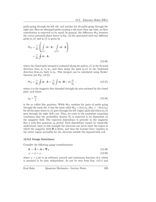 12.3. Aharonov-Bohm Eﬀect

paths going through the left slit, and another for all paths going through the
right one. Here we disregard paths crossing a slit more than one time, as their
contribution is expected to be small. In general, the diﬀerence Θ12 between
the vector potential phase factor in Eq. (12.45) associated with two diﬀerent
paths r1 (t) and r2 (t) is given by
                                       
             e                                  
    Θ12 =                 dr · A−         dr · A
              c
                  r1 (t)          r2 (t)
             e
         =          dr · A ,
              c
                                                                           (12.46)
where the closed path integral is evaluated along the path r1 (t) in the forward
direction from ra to rb , and then along the path r2 (t) in the backward
direction from rb back to ra . This integral can be calculated using Stokes’
theorem [see Eq. (12.2)]
             e                   e                   φ
    Θ12 =           dr · A =           ds · B = 2π      ,                  (12.47)
              c                   c                  φ0
where φ is the magnetic ﬂux threaded through the area enclosed by the closed
path, and where
           hc
    φ0 =                                                                   (12.48)
           e
is the so called ﬂux quantum. While Θ12 vanishes for pairs of paths going
through the same slit, it has the same value Θ12 = 2πφ/φ0 (Θ12 = −2πφ/φ0 )
for all the pairs where r1 (t) goes through the left (right) path and where r2 (t)
goes through the right (left) one. Thus, we come to the somewhat surprising
conclusion that the probability density Pb is expected to be dependent on
the magnetic ﬁeld. The expected dependence is periodic in the magnetic
ﬂux φ with ﬂux quantum φ0 period. Such dependence cannot be classically
understood, since in this example the electrons can never enter the region in
which the magnetic ﬁeld B is ﬁnite, and thus the Lorentz force vanishes in
the entire region accessible for the electrons outside the impenetrable coil.

12.3.2 Gauge Invariance

Consider the following gauge transformation
        ˜
    A → A = A + ∇χ ,                                                       (12.49)
    ϕ→ϕ=ϕ,
        ˜                                                                  (12.50)
where χ = χ (r) is an arbitrary smooth and continuous function of r, which
is assumed to be time independent. As can be seen from Eqs. (12.1) and

Eyal Buks                  Quantum Mechanics - Lecture Notes                  329
 