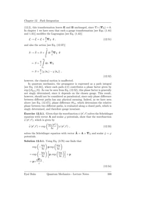 Chapter 12. Path Integration

(12.2), this transformation leaves E and B unchanged, since ∇× (∇χ) = 0.
In chapter 1 we have seen that such a gauge transformation [see Eqs. (1.44)
and 1.45)] modiﬁes the Lagrangian [see Eq. (1.43)]
          ˜         q
    L → L = L + ∇χ · r ,  ˙                                        (12.51)
                    c
and also the action [see Eq. (12.37)]
                              t
       ˜                            q
    S →S=S+                       dt ∇χ · r
                                          ˙
                                    c
                          0
                     rb
                q
       = S+               dr · ∇χ
                c
                    ra
            q
       = S + [χ (rb ) − χ (ra )] ,
            c
                                                                       (12.52)
however, the classical motion is unaﬀected.
    In quantum mechanics, the propagator is expressed as a path integral
[see Eq. (12.34)], where each path r (t) contributes a phase factor given by
exp iSr(t) / . As can be seen from Eq. (12.52), this phase factor is generally
not singly determined, since it depends on the chosen gauge. This result,
however, should not be considered as paradoxical, since only phase diﬀerence
between diﬀerent paths has any physical meaning. Indeed, as we have seen
above [see Eq. (12.47)], phase diﬀerence Θ12 , which determines the relative
phase between two diﬀerent paths, is evaluated along a closed path, which is
singly determined, and therefore gauge invariant.
Exercise 12.3.1. Given that the wavefunction ψ (r′ , t′ ) solves the Schrödinger
equation with vector A and scalar ϕ potentials, show that the wavefunction
˜
ψ (r′ , t′ ), which is given by

    ˜                             iqχ (r′ )
    ψ (r′ , t′ ) = exp                        ψ (r′ , t′ ) ,           (12.53)
                                      c
                                            ˜
solves the Schrödinger equation with vector A = A + ∇χ and scalar ϕ = ϕ
                                                                  ˜
potentials.
Solution 12.3.1. Using Eq. (3.76) one ﬁnds that
            iqχ                           iqχ
       exp −                      p exp
              c                             c
            iqχ                             iqχ
    = exp −                        p, exp              +p
              c                               c
         q∇χ
    = p+      .
          c
                                                                       (12.54)

Eyal Buks                     Quantum Mechanics - Lecture Notes            330
 