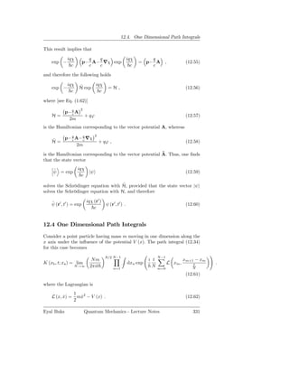 12.4. One Dimensional Path Integrals

This result implies that

             iqχ           q  q                         iqχ       q
    exp −                p− A− ∇χ exp                         = p− A      ,             (12.55)
               c           c  c                           c       c

and therefore the following holds

             iqχ     ˜          iqχ
    exp −            H exp              =H,                                             (12.56)
               c                  c

where [see Eq. (1.62)]
                     2
            p− q A
               c
    H=                   + qϕ                                                           (12.57)
             2m
is the Hamiltonian corresponding to the vector potential A, whereas
                                2
    ˜  p− q A− q ∇χ
          c    c
    H=                              + qϕ ,                                              (12.58)
             2m
                                                         ˜
is the Hamiltonian corresponding to the vector potential A. Thus, one ﬁnds
that the state vector

     ˜             iqχ
     ψ = exp           |ψ                                                               (12.59)
                     c

                                      ˜
solves the Schrödinger equation with H, provided that the state vector |ψ
solves the Schrödinger equation with H, and therefore

    ˜                     iqχ (r′ )
    ψ (r′ , t′ ) = exp                 ψ (r′ , t′ ) .                                   (12.60)
                              c


12.4 One Dimensional Path Integrals

Consider a point particle having mass m moving in one dimension along the
x axis under the inﬂuence of the potential V (x). The path integral (12.34)
for this case becomes
                                      N/2 N−1                           N−1
                             Nm                                   i t                  xm+1 − xm
K (xb , t; xa ) = lim                                   dxn exp               L xm ,       t       .
                 N→∞        2πit             n=1
                                                                    N   m=0                N
                                                                                        (12.61)

where the Lagrangian is
                 1
    L (x, x) =
          ˙        mx2 − V (x) .
                    ˙                                                                   (12.62)
                 2

Eyal Buks                Quantum Mechanics - Lecture Notes                                 331
 