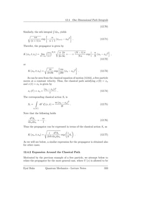 12.4. One Dimensional Path Integrals

                                                                              (12.70)

Similarly, the nth integral             dxn yields

           nπ            α
                  exp −     (xn+1 − x0 )2                     .               (12.71)
        (n + 1) α       n+1

Therefor, the propagator is given by

                               α   N/2        π 2π       (N − 1) π      α
K (xb , t; xa ) = lim                              ×···×           exp − (xb − xa )2 ,
                       N→∞     π             2α 3α         Nα           N
                                                                            (12.72)

or
                               m        im
     K (xb , t; xa ) =              exp     (xb − xa )2               .       (12.73)
                              2πi t     2 t

   As can be seen from the classical equation of motion (12.64), a free particle
moves at a constant velocity. Thus, the classical path satisfying x (0) = xa
and x (t) = xb is given by
                           (xb − xa ) t′
     xc (t′ ) = xa +                     .                                    (12.74)
                                t
The corresponding classical action Sc is

                                        m (xb − xa )2
     Sc =              dt′ L (x, x) =
                                 ˙                    .                       (12.75)
                                             2t
            xc (t′ )

Note that the following holds

      d2 Sc    m
             =− .                                                             (12.76)
     dxa dxb   t
Thus the propagator can be expressed in terms of the classical action Sc as

                               i d2 Sc               i
     K (xb , t; xa ) =                   exp             Sc       .           (12.77)
                              2π dxa dxb

As we will see below, a similar expression for the propagator is obtained also
for other cases.

12.4.2 Expansion Around the Classical Path

Motivated by the previous example of a free particle, we attempt below to
relate the propagator for the more general case, where V (x) is allowed to be

Eyal Buks                   Quantum Mechanics - Lecture Notes                    333
 