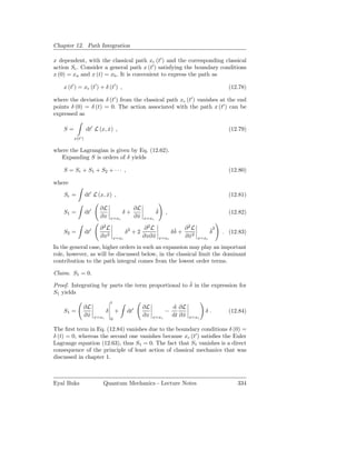 Chapter 12. Path Integration

x dependent, with the classical path xc (t′ ) and the corresponding classical
action Sc . Consider a general path x (t′ ) satisfying the boundary conditions
x (0) = xa and x (t) = xb . It is convenient to express the path as

    x (t′ ) = xc (t′ ) + δ (t′ ) ,                                                                   (12.78)

where the deviation δ (t′ ) from the classical path xc (t′ ) vanishes at the end
points δ (0) = δ (t) = 0. The action associated with the path x (t′ ) can be
expressed as

    S=            dt′ L (x, x) ,
                            ˙                                                                        (12.79)
         x(t′ )

where the Lagrangian is given by Eq. (12.62).
   Expanding S is orders of δ yields

    S = Sc + S1 + S2 + · · · ,                                                                       (12.80)

where

    Sc =          dt′ L (x, x) ,
                            ˙                                                                        (12.81)

                          ∂L                     ∂L           ˙
    S1 =          dt′                      δ+                 δ     ,                                (12.82)
                          ∂x       x=xc          ∂x
                                                  ˙    x=xc

                          ∂2L                          ∂2L                ˙     ∂2L           ˙2
    S2 =          dt′                         δ2 + 2                     δδ +                 δ    . (12.83)
                          ∂x2          x=xc            ∂x∂ x
                                                           ˙      x=xc          ∂ x2
                                                                                  ˙    x=xc

In the general case, higher orders in such an expansion may play an important
role, however, as will be discussed below, in the classical limit the dominant
contribution to the path integral comes from the lowest order terms.

Claim. S1 = 0.
                                                     ˙
Proof. Integrating by parts the term proportional to δ in the expression for
S1 yields
                                   t
              ∂L                                       ∂L                d ∂L
    S1 =                       δ       +      dt′                   −                     δ.         (12.84)
              ∂x
               ˙        x=xc                           ∂x   x=xc         dt ∂ x
                                                                              ˙   x=xc
                                   0

The ﬁrst term in Eq. (12.84) vanishes due to the boundary conditions δ (0) =
δ (t) = 0, whereas the second one vanishes because xc (t′ ) satisﬁes the Euler
Lagrange equation (12.63), thus S1 = 0. The fact that S1 vanishes is a direct
consequence of the principle of least action of classical mechanics that was
discussed in chapter 1.



Eyal Buks                  Quantum Mechanics - Lecture Notes                                            334
 