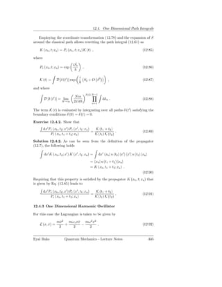 12.4. One Dimensional Path Integrals

   Employing the coordinate transformation (12.78) and the expansion of S
around the classical path allows rewriting the path integral (12.61) as

    K (xb , t; xa ) = Pc (xb , t; xa ) K (t) ,                                            (12.85)

where
                                iSc
    Pc (xb , t; xa ) = exp                ,                                               (12.86)

                                      i
    K (t) =       D [δ (t′ )] exp             S2 + O δ 3       ,                          (12.87)

and where
                                              N/2 N−1
                                  Nm
        D [δ (t′ )] = lim                                  dδ n .                         (12.88)
                       N→∞       2πit             n=1

The term K (t) is evaluated by integrating over all paths δ (t′ ) satisfying the
boundary conditions δ (0) = δ (t) = 0.

Exercise 12.4.2. Show that
        dx′ Pc (xb , t2 ; x′ ) Pc (x′ , t1 ; xa )   K (t1 + t2 )
                                                  =                 .                     (12.89)
             Pc (xb , t1 + t2 ; xa )                K (t1 ) K (t2 )

Solution 12.4.2. As can be seen from the deﬁnition of the propagator
(12.7), the following holds

        dx′ K (xb , t2 ; x′ ) K (x′ , t1 ; xa ) =       dx′ xb | u (t2 ) |x′ x′ | u (t1 ) |xa
                                                 = xb | u (t1 + t2 ) |xa
                                                 = K (xb , t1 + t2 ; xa ) .
                                                                                          (12.90)
Requiring that this property is satisﬁed by the propagator K (xb , t; xa ) that
is given by Eq. (12.85) leads to

        dx′ Pc (xb , t2 ; x′ ) Pc (x′ , t1 ; xa )   K (t1 + t2 )
                                                  =                 .                     (12.91)
             Pc (xb , t1 + t2 ; xa )                K (t1 ) K (t2 )

12.4.3 One Dimensional Harmonic Oscillator

For this case the Lagrangian is taken to be given by

                   mx2 mω 1 xx mω 2 x2
                     ˙       ˙
    L (x, x) =
          ˙            +       −       ,                                                  (12.92)
                    2    2       2


Eyal Buks                Quantum Mechanics - Lecture Notes                                      335
 