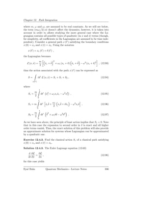 Chapter 12. Path Integration

where m, ω and ω 1 are assumed to be real constants. As we will see below,
the term (mω1 /2) xx doesn’t aﬀect the dynamics, however, it is taken into
                       ˙
account in order to allows studying the more general case where the La-
grangian contains all possible types of quadratic (in x and x) terms (though,
                                                            ˙
for simplicity, all coeﬃcients in the Lagrangian are assumed to be time inde-
pendent). Consider a general path x (t′ ) satisfying the boundary conditions
x (0) = xa and x (t) = xb . Using the notation

    x (t′ ) = xc (t′ ) + δ (t′ ) ,

the Lagrangian becomes

                      m                  2
   L (x, x) =
         ˙                           ˙
                                xc + δ
                                ˙            + ω 1 (xc + δ) xc + δ − ω 2 (xc + δ)2
                                                            ˙    ˙                   , (12.93)
                      2

thus the action associated with the path x (t′ ) can be expressed as

    S=            dt′ L (x, x) = Sc + S1 + S2 ,
                            ˙                                                         (12.94)
         x(t′ )

where
                      t
         m
    Sc =                  dt′ x2 + ω1 xc xc − ω 2 x2 ,
                              ˙c         ˙         c                                  (12.95)
         2
                  0
                   t
                                     ω1
    S1 = m                    ˙ ˙
                          dt′ xc δ +       ˙
                                        xc δ + δ xc − ω 2 xc δ ,
                                                 ˙                                    (12.96)
                                     2
                  0
                      t
         m                       ˙2       ˙
    S2 =                  dt′    δ + ω1 δ δ − ω 2 δ 2   .                             (12.97)
         2
                  0

As we have seen above, the principle of least action implies that S1 = 0. Note
that in this case the expansion to second order in δ is exact and all higher
order terms vanish. Thus, the exact solution of this problem will also provide
an approximate solution for systems whose Lagrangian can be approximated
by a quadratic one.

Exercise 12.4.3. Find the classical action Sc of a classical path satisfying
x (0) = xa and x (t) = xb .

Solution 12.4.3. The Euler Lagrange equation (12.63)

    d ∂L     ∂L
           =    ,                                                                     (12.98)
    dt ∂ x
         ˙   ∂x
for this case yields

Eyal Buks                       Quantum Mechanics - Lecture Notes                         336
 
