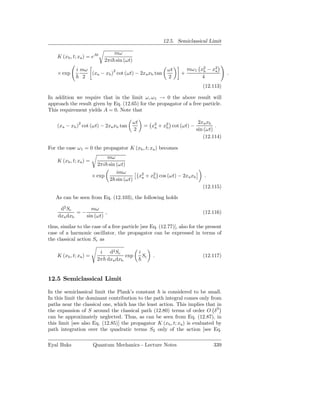 12.5. Semiclassical Limit

                                 mω
    K (xb , t; xa ) = eAt
                             2πi sin (ωt)
             i mω                                              ωt        mω 1 x2 − x2
    × exp         (xa − xb )2 cot (ωt) − 2xa xb tan                  +         b    a
                                                                                           .
                2                                              2               4
                                                                               (12.113)

In addition we require that in the limit ω, ω 1 → 0 the above result will
approach the result given by Eq. (12.65) for the propagator of a free particle.
This requirement yields A = 0. Note that

                                            ωt                                2xa xb
    (xa − xb )2 cot (ωt) − 2xa xb tan                = x2 + x2 cot (ωt) −
                                                        a    b                        .
                                            2                                sin (ωt)
                                                                                (12.114)

For the case ω 1 = 0 the propagator K (xb , t; xa ) becomes
                              mω
    K (xb , t; xa ) =
                          2πi sin (ωt)
                                  imω
                        × exp                    x2 + x2 cos (ωt) − 2xa xb
                                                  a    b                        .
                               2 sin (ωt)
                                                                               (12.115)

   As can be seen from Eq. (12.103), the following holds

     d2 Sc       mω
            =−          ,                                                      (12.116)
    dxa dxb    sin (ωt)

thus, similar to the case of a free particle [see Eq. (12.77)], also for the present
case of a harmonic oscillator, the propagator can be expressed in terms of
the classical action Sc as

                           i d2 Sc               i
    K (xb , t; xa ) =                exp             Sc   .                    (12.117)
                          2π dxa dxb


12.5 Semiclassical Limit

In the semiclassical limit the Plank’s constant is considered to be small.
In this limit the dominant contribution to the path integral comes only from
paths near the classical one, which has the least action. This implies that in
the expansion of S around the classical path (12.80) terms of order O δ 3
can be approximately neglected. Thus, as can be seen from Eq. (12.87), in
this limit [see also Eq. (12.85)] the propagator K (xb , t; xa ) is evaluated by
path integration over the quadratic terms S2 only of the action [see Eq.

Eyal Buks               Quantum Mechanics - Lecture Notes                           339
 