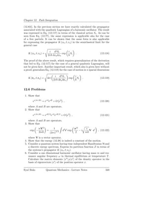 Chapter 12. Path Integration

(12.83)]. In the previous section we have exactly calculated the propagator
associated with the quadratic Lagrangian of a harmonic oscillator. The result
was expressed in Eq. (12.117) in terms of the classical action Sc . As can be
seen from Eq. (12.77), the same expression is applicable also for the case
of a free particle. It can be shown that the same form is also applicable
for expressing the propagator K (xb , t; xa ) in the semiclassical limit for the
general case

                          i d2 Sc               i
    K (xb , t; xa ) =               exp             Sc    .                         (12.118)
                         2π dxa dxb

The proof of the above result, which requires generalization of the derivation
that led to Eq. (12.117) for the case of a general quadratic Lagrangian, will
not be given here. Another important result, which also is given here without
a proof, generalizes Eq. (12.118) for the case of motion in n spacial dimensions

                                i d2 Sc                   i
    K (rb , t; ra ) =    det                    exp           Sc   .                (12.119)
                               2π dra drb


12.6 Problems
 1. Show that

        eǫ(A+B) = eǫA eǫB + O ǫ2 ,                                                  (12.120)

    where A and B are operators.
 2. Show that

        eǫ(A+B) = eǫB/2 eǫA eǫB/2 + O ǫ3 ,                                          (12.121)

    where A and B are operators.
 3. Show that
               iǫV2            1                         ir′2           ǫ
     exp −              =           3/2
                                          d3 r′ exp           −i          V · r′   , (12.122)
               2m           (2πi)                         2            m

    where V is a vector operator.
 4. Show that the energy (12.38) is indeed a constant of the motion.
 5. Consider a quantum system having time independent Hamiltonian H and
    a discrete energy spectrum. Express its partition function Z in terms of
    the systems’s propagator K (xb , t; xa ).
 6. Consider a one dimensional harmonic oscillator having mass m and res-
    onance angular frequency ω in thermal equilibrium at temperature T .
    Calculate the matrix elements x′′ | ρ |x′ of the density operator in the
    basis of eigenvectors |x′ of the position operator x.

Eyal Buks               Quantum Mechanics - Lecture Notes                                340
 