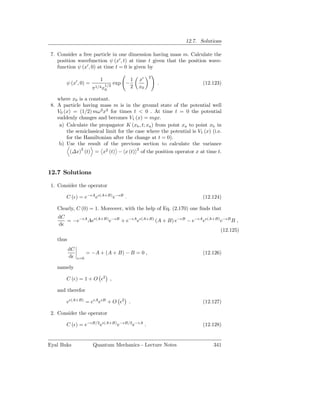 12.7. Solutions

 7. Consider a free particle in one dimension having mass m. Calculate the
    position wavefunction ψ (x′ , t) at time t given that the position wave-
    function ψ (x′ , 0) at time t = 0 is given by
                                                      2
                           1                 1   x′
        ψ (x′ , 0) =           1/2
                                     exp −                .            (12.123)
                        π1/4 x0              2   x0

    where x0 is a constant.
 8. A particle having mass m is in the ground state of the potential well
    V0 (x) = (1/2) mω2 x2 for times t < 0 . At time t = 0 the potential
    suddenly changes and becomes V1 (x) = mgx.
     a) Calculate the propagator K (xb , t; xa ) from point xa to point xb in
        the semiclassical limit for the case where the potential is V1 (x) (i.e.
        for the Hamiltonian after the change at t = 0).
     b) Use the result of the previous section to calculate the variance
               2                         2
          (∆x) (t) = x2 (t) − x (t) of the position operator x at time t.



12.7 Solutions

 1. Consider the operator

        C (ǫ) = e−ǫA eǫ(A+B) e−ǫB .                                    (12.124)

    Clearly, C (0) = 1. Moreover, with the help of Eq. (2.170) one ﬁnds that
    dC
       = −e−ǫA Aeǫ(A+B) e−ǫB + e−ǫA eǫ(A+B) (A + B) e−ǫB − e−ǫA eǫ(A+B) e−ǫB B ,
    dǫ
                                                                        (12.125)
    thus
           dC
                      = −A + (A + B) − B = 0 ,                         (12.126)
           dǫ   ǫ=0

    namely

        C (ǫ) = 1 + O ǫ2 ,

    and therefor

        eǫ(A+B) = eǫA eǫB + O ǫ2 .                                     (12.127)

 2. Consider the operator

        C (ǫ) = e−ǫB/2 eǫ(A+B) e−ǫB/2 e−ǫA .                           (12.128)


Eyal Buks               Quantum Mechanics - Lecture Notes                   341
 