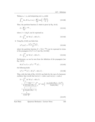 12.7. Solutions

   Taking xb = xa and integrating over xa yields
            ∞
                                                       iEn t
                dxa K (xa , t; xa ) =          exp −           .               (12.140)
         −∞                                n

   Thus, the partition function Z, which is given by Eq. (8.41)

       Z=            e−βEn ,                                                   (12.141)
                n

   where β = 1/kB T , can be expressed as
                    ∞
       Z=               dx′ K (x′ , −i β; x′ ) .                               (12.142)
                 −∞

 6. Using Eq. (8.42) one ﬁnds that

                            x′′ | e−βH |x′
        x′′ | ρ |x′ =                      ,                                   (12.143)
                                   Z
   where the partition function Z = Tr e−βH can be expressed in terms
   of the propagator K (x′′ , t; x′ ) [see Eq. (12.142)]
                    ∞
       Z=               dx′ K (x′ , −i β; x′ ) .                               (12.144)
                 −∞

   Furthermore, as can be seen from the deﬁnition of the propagator [see
   Eq. (12.7)]
                                     iHt
       K (x′′ , t; x′ ) = x′′ | e−         |x′ ,                               (12.145)

   the following holds

        x′′ | e−βH |x′ = K (x′′ , −i β; x′ ) .                                 (12.146)

   Thus, with the help of Eq. (12.115) one ﬁnds for the case of a harmonic
   oscillator that (recall that sin (ix) = i sinh x and cos (ix) = cosh x)
                    ∞
       Z=               dx′ K (x′ , −i β; x′ )
                 −∞
                                           ∞
                         mω                                mω [cosh (β ω) − 1] x′2
            =                                  dx′ exp −
                    2π sinh (β ω)       −∞                       sinh (β ω)
                             1
            =
                    2 [cosh (β ω) − 1]
                     1
            =              ,
                2 sinh βℏω
                        2
                                                                               (12.147)

Eyal Buks                 Quantum Mechanics - Lecture Notes                          343
 