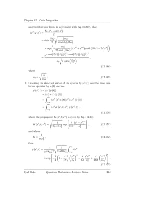 Chapter 12. Path Integration

   and therefore one ﬁnds, in agreement with Eq. (8.290), that
                      K (x′′ , −i β; x′ )
      x′′ | ρ |x′ =
                               Z
                                   βℏω           2mω
                 = sinh
                                    2        π sinh (β ω)
                                             mω
                      × exp −                                            x′2 + x′′2 cosh (β ω) − 2x′ x′′
                                         2 sinh (β ω)
                                                  x′ +x′′      2                     x′ −x′′   2
                          − tanh( β 2ω )                           −coth( β 2ω )
                      e                            2x0                                2x0
                 =                                                                                 ,
                                                                       β ω
                                             x0      π coth             2

                                                                                                        (12.148)
   where

        x0 =               .                                                                            (12.149)
                  mω
 7. Denoting the state ket vector of the system by |ψ (t) and the time evo-
    lution operator by u (t) one has
        ψ (x′ , t) = x′ |ψ (t)
                   = x′ | u (t) |ψ (0)
                            ∞
                  =                dx′′ x′ | u (t) |x′′ x′′ |ψ (0)
                          −∞
                           ∞
                  =                dx′′ K (x′ , t; x′′ ) ψ (x′′ , 0) ,
                          −∞
                                                                                                        (12.150)
                                                 ′        ′′
   where the propagator K (x , t; x ) is given by Eq. (12.73)

                                             1                       i (x′ − x′′ )2
        K (x′ , t; x′′ ) =                               exp                                   ,        (12.151)
                                    2πi          tx2
                                                   0                2 t    x2
                                                                            0

   and where

            =         ,                                                                                 (12.152)
                mx2
                  0

   thus
                                                                     ∞
                               1                     1
      ψ (x′ , t) =                                                       dx′′
                             1/2
                      π 1/4 x0               2πi         tx2
                                                           0        −∞
                                                                             2                               2
                                         1                i            x′′             i x′ x′′    i    x′
                      × exp −                    1−                              −              +                .
                                         2                    t        x0               t x20     2 t   x0
                                                                                                        (12.153)

Eyal Buks                 Quantum Mechanics - Lecture Notes                                                  344
 