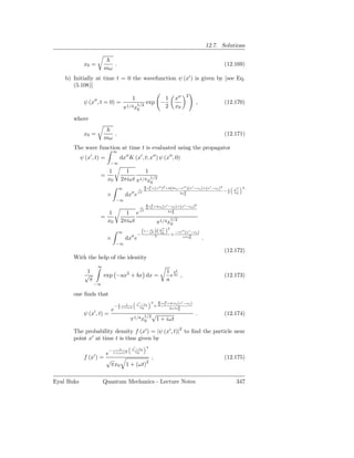12.7. Solutions


             x0 =               .                                                                                 (12.169)
                         mω
    b) Initially at time t = 0 the wavefunction ψ (x′ ) is given by [see Eq.
       (5.108)]
                                                                                           2
                                                1                            1       x′′
             ψ (x′′ , t = 0) =                      1/2
                                                          exp −                                  ,                (12.170)
                                        π 1/4 x0                             2       x0

       where

             x0 =               .                                                                                 (12.171)
                         mω
       The wave function at time t is evaluated using the propagator
                               ∞
            ψ (x′ , t) =            dx′′ K (x′ , t; x′′ ) ψ (x′′ , 0)
                            −∞

                       1              1      1
                     =
                       x0           2πiωt π1/4 x1/2
                                                              0
                                                       8 2     ′′ 2         ′′ ′        ′     2
                                                     i 3 xt +(x ) +2(2xt −x )(x −xt )+(x −xt )
                                    ∞                                                                                       2
                                                                                                                      x′′
                                                                                                                 −1
                           ×             dx′′ e     ωt                    2x2
                                                                            0
                                                                                                                  2   x0

                                −∞
                                                          8 x2 +4x (x′ −x )+(x′ −x )2
                                                      i   3 t     t       t       t
                                                                       2x2
                       1              1 e ωt                             0
                     =                                                           1/2
                       x0           2πiωt                         π1/4 x0
                                                                        ′′   2
                                    ∞                 (1− ωt )( x 0 )
                                                           i
                                                                x                    −ix′′ (x′ −xt )
                                            ′′ −                  2              +
                                                                                         ωtx2
                           ×             dx e                                                0         .
                                −∞
                                                                                                                  (12.172)
       With the help of the identity
                     ∞
               1                                                             1 4a
                                                                                b2
              √          exp −ax2 + bx dx =                                    e ,                                (12.173)
                π                                                            a
                    −∞

       one ﬁnds that
                                                              2       8 ix2 +4ix (x′ −x )
                                                    x′ −xt                t     t      t
                               −1         1
                                                                  +   3
                                2       1+iωt         x0                     2ωtx2
                            e                                                     0
             ψ (x′ , t) =                                 1/2 √
                                                                                                 .                (12.174)
                                            π 1/4 x0              1 + iωt

       The probability density f (x′ ) = |ψ (x′ , t)|2 to ﬁnd the particle near
       point x′ at time t is thus given by
                                            x′ −xt        2
                                    1
                           −
                       e 1+(ωt)2 x0
             f (x′ ) = √              ,                                                                           (12.175)
                        πx0 1 + (ωt)2

Eyal Buks                Quantum Mechanics - Lecture Notes                                                             347
 