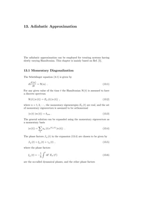 13. Adiabatic Approximation




The adiabatic approximation can be employed for treating systems having
slowly varying Hamiltonian. This chapter is mainly based on Ref. [5].


13.1 Momentary Diagonalization

The Schrödinger equation (4.1) is given by

         d |α
    i         = H |α .                                                   (13.1)
          dt
For any given value of the time t the Hamiltonian H (t) is assumed to have
a discrete spectrum

    H (t) |n (t) = En (t) |n (t) ,                                       (13.2)

where n = 1, 2, · · · , the momentary eigenenergies En (t) are real, and the set
of momentary eigenvectors is assumed to be orthonormal

        n (t) |m (t) = δ nm .                                            (13.3)

The general solution can be expanded using the momentary eigenvectors as
a momentary basis

    |α (t) =          an (t) eiβ n (t) |n (t) .                          (13.4)
                 n

The phase factors β n (t) in the expansion (13.4) are chosen to be given by

    β n (t) = ξ n (t) + γ n (t) ,                                        (13.5)

where the phase factors
                        t
                  1
    ξ n (t) = −             dt′ En (t′ )                                 (13.6)

are the so-called dynamical phases, and the other phase factors
 