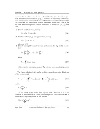 Chapter 2. State Vectors and Operators

complete. On the other hand, it can be shown that if a given Hermitian oper-
ator A satisﬁes some conditions (e.g., A needs to be completely continuous)
then completeness is guarantied. For all Hermitian operators of interest for
this course we will assume that all such conditions are satisﬁed. That is, for
any such Hermitian operator A there exists a set of ket vectors {|an,i }, such
that:
 1. The set is orthonormal, namely

          an′ ,i′ |an,i = δ nn′ δ ii′ ,                                               (2.64)

 2. The ket-vectors |an,i are eigenvectors, namely

          A |an,i = an |an,i ,                                                        (2.65)

    where an ∈ R.
 3. The set is complete, namely closure relation [see also Eq. (2.23)] is satis-
    ﬁed
                        gn
          1=                 |an,i an,i | =        Pn ,                               (2.66)
                 n   i=1                       n

    where
                   gn
          Pn =          |an,i an,i |                                                  (2.67)
                 i=1

    is the projector onto eigen subspace Fn with the corresponding eigenvalue
    an .
    The closure relation (2.66) can be used to express the operator A in terms
of the projectors Pn
                             gn                                gn
    A = A1 =                      A |an,i an,i | =        an         |an,i an,i | ,   (2.68)
                     n i=1                           n         i=1

that is

    A=         an Pn .                                                                (2.69)
           n

   The last result is very useful when dealing with a function f (A) of the
operator A. The meaning of a function of an operator can be understood in
terms of the Taylor expansion of the function

    f (x) =          fm xm ,                                                          (2.70)
               m



Eyal Buks                    Quantum Mechanics - Lecture Notes                           26
 