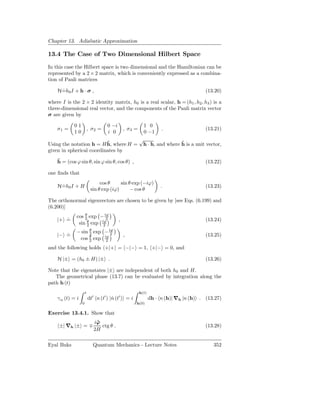 Chapter 13. Adiabatic Approximation

13.4 The Case of Two Dimensional Hilbert Space

In this case the Hilbert space is two dimensional and the Hamiltonian can be
represented by a 2 × 2 matrix, which is conveniently expressed as a combina-
tion of Pauli matrices

    H=h0 I + h · σ ,
     ˙                                                                                 (13.20)

where I is the 2 × 2 identity matrix, h0 is a real scalar, h = (h1 , h2 , h3 ) is a
three-dimensional real vector, and the components of the Pauli matrix vector
σ are given by

            01                      0 −i                  1 0
    σ1 =                  , σ2 =               , σ3 =               .                  (13.21)
            10                      i 0                   0 −1
                                                        √
                          ˆ
Using the notation h = H h, where H =                                     ˆ
                                                         h · h, and where h is a unit vector,
given in spherical coordinates by
    ˆ
    h = (cos ϕ sin θ, sin ϕ sin θ, cos θ) ,                                            (13.22)

one ﬁnds that
                                cos θ     sin θ exp (−iϕ)
    H=h0 I + H
     ˙                                                              .                  (13.23)
                           sin θ exp (iϕ)      − cos θ

The orthonormal eigenvectors are chosen to be given by [see Eqs. (6.199) and
(6.200)]
             cos θ exp − iϕ
                 2         2
    |+ =
       ˙                                   ,                                           (13.24)
              sin θ exp iϕ
                  2      2
             − sin θ exp − iϕ
                   2        2
    |− =
       ˙                                       ,                                       (13.25)
              cos θ exp iϕ
                   2     2

and the following holds +|+ = −|− = 1, +|− = 0, and

    H |± = (h0 ± H) |± .                                                               (13.26)

Note that the eigenstates |± are independent of both h0 and H.
   The geometrical phase (13.7) can be evaluated by integration along the
path h (t)
                      t                                 h(t)
    γ n (t) = i           dt′ n (t′ ) |n (t′ ) = i
                                       ˙                       dh · n (h)| ∇h |n (h) . (13.27)
                  0                                  h(0)

Exercise 13.4.1. Show that
                             iˆ
                              ϕ
     ±| ∇h |± = ∓               ctg θ .                                                (13.28)
                             2H

Eyal Buks                   Quantum Mechanics - Lecture Notes                             352
 
