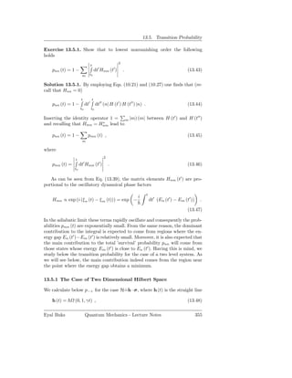 13.5. Transition Probability

Exercise 13.5.1. Show that to lowest nonvanishing order the following
holds
                                                      2
                                t
                                      ′           ′
    pnn (t) = 1 −                   dt Hnm (t )           .                                     (13.43)
                      m     t0


Solution 13.5.1. By employing Eqs. (10.21) and (10.27) one ﬁnds that (re-
call that Hnn = 0)
                      t         t
    pnn (t) = 1 −         dt′        dt′′ (n| H (t′ ) H (t′′ ) |n) .                            (13.44)
                     t0         t0

Inserting the identity operator 1 = m |m) (m| between H (t′ ) and H (t′′ )
                            ∗
and recalling that Hmn = Hnm lead to

    pnn (t) = 1 −          pmn (t) ,                                                            (13.45)
                      m

where
                                          2
                t
    pmn (t) =        dt′ Hnm (t′ )            .                                                 (13.46)
                t0


   As can be seen from Eq. (13.39), the matrix elements Hnm (t′ ) are pro-
portional to the oscillatory dynamical phase factors
                                                                       t
                                                               i
    Hmn ∝ exp (i (ξ n (t) − ξ m (t))) = exp −                              dt′ (En (t′ ) − Em (t′ ))     .

                                                                                                (13.47)

In the adiabatic limit these terms rapidly oscillate and consequently the prob-
abilities pmn (t) are exponentially small. From the same reason, the dominant
contribution to the integral is expected to come from regions where the en-
ergy gap En (t′ )−Em (t′ ) is relatively small. Moreover, it is also expected that
the main contribution to the total ’survival’ probability pnn will come from
those states whose energy Em (t′ ) is close to En (t′ ). Having this is mind, we
study below the transition probability for the case of a two level system. As
we will see below, the main contribution indeed comes from the region near
the point where the energy gap obtains a minimum.

13.5.1 The Case of Two Dimensional Hilbert Space

We calculate below p−+ for the case H=h · σ, where h (t) is the straight line
                                     ˙

    h (t) =     (0, 1, γt) ,                                                                    (13.48)


Eyal Buks                 Quantum Mechanics - Lecture Notes                                            355
 