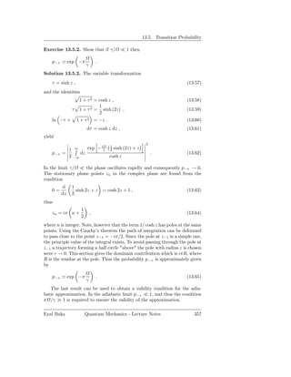 13.5. Transition Probability

Exercise 13.5.2. Show that if γ/             ≪ 1 then

    p−+ ≃ exp −π                 .
                         γ
Solution 13.5.2. The variable transformation
    τ = sinh z ,                                                             (13.57)
and the identities
                    1 + τ 2 = cosh z ,                                       (13.58)
                              1
               τ    1 + τ 2 = sinh (2z) ,                                    (13.59)
                              2
    ln −τ +        1 + τ 2 = −z ,                                            (13.60)
                          dτ = cosh z dz ,                                   (13.61)
yield
                                                         2
            1 ∞     exp − iγ 1 sinh (2z) + z
                             2
    p−+   =      dz                                          .               (13.62)
            2 −∞             cosh z

In the limit γ/ ≪ the phase oscillates rapidly and consequently p−+ → 0.
The stationary phase points zn in the complex plane are found from the
condition
          d    1
    0=           sinh 2z + z         = cosh 2z + 1 ,                         (13.63)
          dz   2
thus
                     1
    zn = iπ n +              ,                                               (13.64)
                     2
where n is integer. Note, however that the term 1/ cosh z has poles at the same
points. Using the Cauchy’s theorem the path of integration can be deformed
to pass close to the point z−1 = −iπ/2. Since the pole at z−1 is a simple one,
the principle value of the integral exists. To avoid passing through the pole at
z−1 a trajectory forming a half circle "above" the pole with radius ε is chosen
were ε → 0. This section gives the dominant contribution which is iπR, where
R is the residue at the pole. Thus the probability p−+ is approximately given
by

    p−+ ≃ exp −π                 .                                           (13.65)
                         γ
   The last result can be used to obtain a validity condition for the adia-
batic approximation. In the adiabatic limit p−+ ≪ 1, and thus the condition
π /γ ≫ 1 is required to ensure the validity of the approximation.

Eyal Buks                Quantum Mechanics - Lecture Notes                      357
 