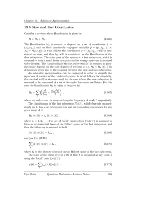 Chapter 13. Adiabatic Approximation

13.6 Slow and Fast Coordinates
Consider a system whose Hamiltonian is given by

    H = H0 + H1 .                                                           (13.66)

The Hamiltonian H0 is assume to depend on a set of coordinates x =            ¯
(x1 , x2,... ) and on their canonically conjugate variables p = (p1 , p2,... ), i.e.
                                                            ¯
H0 = H0 (¯, p). In what follows the coordinates x = (x1 , x2,... ) will be con-
               x ¯                                  ¯
sidered as slow, and thus H0 will be considered as the Hamiltonian of the
slow subsystem. The other part of the system is a fast subsystem, which is
assumed to have a much faster dynamics and its energy spectrum is assumed
to be discrete. The Hamiltonian of the fast subsystem H1 is assumed to para-
metrically depend on the slow degrees of freedom x, i.e. H1 = H1 (¯). This
                                                      ¯                 x
dependence gives rise to the coupling between the slow and fast subsystems.
    An adiabatic approximation can be employed in order to simplify the
equations of motion of the combined system. In what follows, for simplicity,
this method will be demonstrated for the case where the slow subsystem is
assumed to be composed of a set of decoupled harmonic oscillators. For this
case the Hamiltonian H0 is taken to be given by
                       p2
                        l   ml ω 2 x2
                                 l l
    H0 =                  +                 ,                               (13.67)
                      2ml      2
              l

where ml and ωl are the mass and angular frequency of mode l, respectively.
    The Hamiltonian of the fast subsystem H1 (¯), which depends paramet-
                                                  x
rically on x, has a set of eigenvectors and corresponding eigenvalues for any
           ¯
given value of x
               ¯

    H1 |n (¯) = εn (¯) |n (¯) ,
           x        x      x                                                (13.68)

where n = 1, 2, · · · . The set of ’local’ eigenvectors {|n (¯) } is assumed to
                                                             x
form an orthonormal basis of the Hilbert space of the fast subsystem, and
thus the following is assumed to hold

     m (¯) |n (¯) = δ mn ,
        x      x                                                            (13.69)

and [see Eq. (2.23)]

         |k (¯) k (¯)| = 1F ,
             x     x                                                        (13.70)
     k

where 1F is the identity operator on the Hilbert space of the fast subsystem.
    The state of the entire system ψ (t) at time t is expanded at any point x
                                                                            ¯
using the ’local’ basis {|n (¯) }
                             x

    ψ (t) =           ξ n (¯, t) |n (¯) .
                           x         x                                      (13.71)
                  n


Eyal Buks                  Quantum Mechanics - Lecture Notes                    358
 