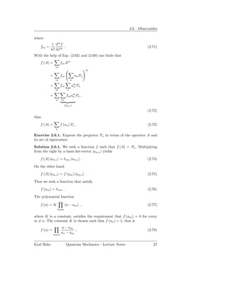 2.6. Observables

where
           1 dm f
    fm =          .                                                     (2.71)
           m! dxm
With the help of Eqs. (2.63) and (2.69) one ﬁnds that
    f (A) =          fm Am
                m
                                           m

           =         fm            an Pn
                m              n

           =         fm        am Pn
                                n
                m          n

           =              fm am Pn ,
                              n
                n     m

                       f (an )

                                                                        (2.72)
thus

    f (A) =          f (an ) Pn .                                       (2.73)
                n

Exercise 2.6.1. Express the projector Pn in terms of the operator A and
its set of eigenvalues.
Solution 2.6.1. We seek a function f such that f (A) = Pn . Multiplying
from the right by a basis ket-vector |am,i yields

    f (A) |am,i = δ mn |am,i .                                          (2.74)

On the other hand

    f (A) |am,i = f (am ) |am,i .                                       (2.75)

Thus we seek a function that satisfy

    f (am ) = δ mn .                                                    (2.76)

The polynomial function

    f (a) = K             (a − am ) ,                                   (2.77)
                m=n

where K is a constant, satisﬁes the requirement that f (am ) = 0 for every
m = n. The constant K is chosen such that f (an ) = 1, that is
                      a − am
    f (a) =                  ,                                          (2.78)
                     an − am
               m=n


Eyal Buks                 Quantum Mechanics - Lecture Notes                27
 