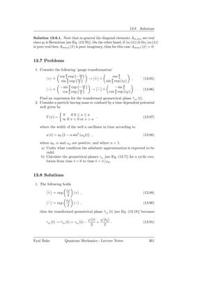 13.8. Solutions

Solution 13.6.1. Note that in general the diagonal elements Am,m;l are real
since pl is Hermitian [see Eq. (13.76)]. On the other hand, if m (¯)| ∂/∂xl |m (¯)
                                                                  x             x
is pure real then Amm;l (¯) is pure imaginary, thus for this case Amm;l (¯) = 0.
                          x                                              x


13.7 Problems

 1. Consider the following ’gauge transformation’
                  cos θ exp − iϕ
                      2         2         ˜ ˙          cos θ
                                                           2
        |+ =
           ˙                            → + =                         ,       (13.85)
                   sin θ exp iϕ
                       2      2
                                                      θ
                                                   sin exp (iϕ)
                                                      2
                  − sin θ exp − iϕ
                        2        2          ˜ ˙         − sin θ
                                                              2
        |− =
           ˙                              → − =                           .   (13.86)
                   cos θ exp iϕ
                        2     2
                                                     cos θ exp (iϕ)
                                                         2

    Find an expression for the transformed geometrical phase γ ± (t).
                                                             ˜
 2. Consider a particle having mass m conﬁned by a time dependent potential
    well given by

                   0    if 0 ≤ x ≤ a
        V (x) =                        .                                      (13.87)
                   ∞ if x < 0 or x > a

    where the width of the well a oscillates in time according to

        a (t) = a0 1 − α sin2 (ω p t) ,                                       (13.88)

    where a0 , α and ω p are positive, and where α < 1.
     a) Under what condition the adiabatic approximation is expected to be
        valid.
    b) Calculate the geometrical phases γ n [see Eq. (13.7)] for a cyclic evo-
        lution from time t = 0 to time t = π/ω p .


13.8 Solutions

 1. The following holds
                      iϕ
         ˜
         + = exp           |+ ,                                               (13.89)
                       2
                      iϕ
         ˜
         − = exp           |− ,                                               (13.90)
                       2
    thus the transformed geometrical phase γ ± (t) [see Eq. (13.18)] becomes
                                           ˜

                                        ϕ (t) ϕ (t0 )
        γ n (t) → γ n (t) = γ n (t) −
                  ˜                          +        .                       (13.91)
                                         2      2



Eyal Buks            Quantum Mechanics - Lecture Notes                           361
 