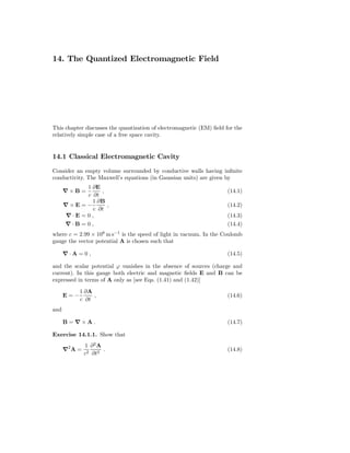 14. The Quantized Electromagnetic Field




This chapter discusses the quantization of electromagnetic (EM) ﬁeld for the
relatively simple case of a free space cavity.


14.1 Classical Electromagnetic Cavity

Consider an empty volume surrounded by conductive walls having inﬁnite
conductivity. The Maxwell’s equations (in Gaussian units) are given by
            1 ∂E
      ∇×B =       ,                                                   (14.1)
            c ∂t
              1 ∂B
      ∇×E = −       ,                                                 (14.2)
               c ∂t
      ∇·E = 0 ,                                                       (14.3)
      ∇·B = 0 ,                                                       (14.4)
where c = 2.99 × 108 m s−1 is the speed of light in vacuum. In the Coulomb
gauge the vector potential A is chosen such that

      ∇·A =0 ,                                                        (14.5)

and the scalar potential ϕ vanishes in the absence of sources (charge and
current). In this gauge both electric and magnetic ﬁelds E and B can be
expressed in terms of A only as [see Eqs. (1.41) and (1.42)]

            1 ∂A
      E=−        ,                                                    (14.6)
            c ∂t
and

      B=∇×A.                                                          (14.7)

Exercise 14.1.1. Show that
               1 ∂2A
      ∇2 A =          .                                               (14.8)
               c2 ∂t2
 