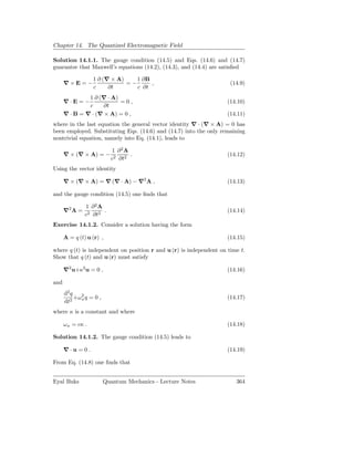 Chapter 14. The Quantized Electromagnetic Field

Solution 14.1.1. The gauge condition (14.5) and Eqs. (14.6) and (14.7)
guarantee that Maxwell’s equations (14.2), (14.3), and (14.4) are satisﬁed

                   1 ∂ (∇ × A)    1 ∂B
      ∇×E=−                    =−      ,                              (14.9)
                   c     ∂t       c ∂t
               1 ∂ (∇ · A)
      ∇·E=−                =0,                                       (14.10)
               c    ∂t
      ∇ · B = ∇ · (∇ × A) = 0 ,                                      (14.11)
where in the last equation the general vector identity ∇ · (∇ × A) = 0 has
been employed. Substituting Eqs. (14.6) and (14.7) into the only remaining
nontrivial equation, namely into Eq. (14.1), leads to

                            1 ∂2A
      ∇ × (∇ × A) = −              .                                 (14.12)
                            c2 ∂t2
Using the vector identity

      ∇ × (∇ × A) = ∇ (∇ · A) − ∇2 A ,                               (14.13)

and the gauge condition (14.5) one ﬁnds that

               1 ∂2A
      ∇2 A =          .                                              (14.14)
               c2 ∂t2
Exercise 14.1.2. Consider a solution having the form

      A = q (t) u (r) ,                                              (14.15)

where q (t) is independent on position r and u (r) is independent on time t.
Show that q (t) and u (r) must satisfy

      ∇2 u+κ2 u = 0 ,                                                (14.16)

and
      d2 q
           +ω 2 q = 0 ,
              κ                                                      (14.17)
      dt2
where κ is a constant and where

      ω κ = cκ .                                                     (14.18)

Solution 14.1.2. The gauge condition (14.5) leads to

      ∇·u =0 .                                                       (14.19)

From Eq. (14.8) one ﬁnds that


Eyal Buks                 Quantum Mechanics - Lecture Notes             364
 