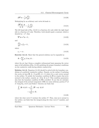 14.1. Classical Electromagnetic Cavity

                  1 d2 q
      q∇2 u =       u    .                                                  (14.20)
                  c2 dt2
Multiplying by an arbitrary unit vector n leads to
                                        ˆ

       ∇2 u · n
              ˆ   1 d2 q
                = 2      .                                                  (14.21)
        u·nˆ     c q dt2
The left hand side of Eq. (14.21) is a function of r only while the right hand
side is a function of t only. Therefore, both should equal a constant, which is
denoted as −κ2 , thus

      ∇2 u+κ2 u = 0 ,                                                       (14.22)

and
      d2 q
           +ω 2 q = 0 ,
              κ                                                             (14.23)
      dt2
where

      ω κ = cκ .                                                            (14.24)

Exercise 14.1.3. Show that the general solution can be expanded as

      A=          qn (t) un (r) .                                           (14.25)
              n

where the set {un } forms a complete orthonormal basis spanning the vector
space of all solutions of Eq. (14.16) satisfying the proper boundary conditions
on the conductive walls having inﬁnite conductivity.
Solution 14.1.3. Equation (14.16) should be solved with the boundary con-
ditions of a perfectly conductive surface. Namely, on the surface S enclosing
the cavity we have B · ˆ = 0 and E × ˆ = 0, where ˆ is a unit vector normal
                        s              s            s
to the surface. To satisfy the boundary condition for E we require that u be
normal to the surface, namely, u = ˆ (u · ˆ) on S. This condition guarantees
                                     s     s
also that the boundary condition for B is satisﬁed. To see this we calculate
the integral of the normal component of B over some arbitrary portion S ′ of
S. Using Eq. (14.7) and Stoke’s’ theorem one ﬁnds that

            (B · ˆ) dS = q
                 s                [(∇ × u) · ˆ] dS
                                             s
       S′                    S′

                       =q         u · dl ,
                             C
                                                                            (14.26)
where the close curve C encloses the surface S ′ . Thus, since u is normal to
the surface, one ﬁnds that the integral along the close curve C vanishes, and
therefore

Eyal Buks                 Quantum Mechanics - Lecture Notes                    365
 