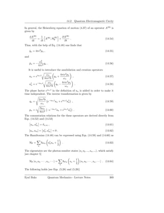 14.2. Quantum Electromagnetic Cavity

In general, the Heisenberg equation of motion (4.37) of an operator A(H) is
given by

      dA(H)    1         (H) ∂A(H)
            =    A(H) , HF +       .                                                             (14.54)
       dt     i               ∂t
Thus, with the help of Eq. (14.48) one ﬁnds that

      qn = 4πc2 pn ,
      ˙                                                                                          (14.55)

and
                 ω2
                  n
      pn = −
      ˙              qn .                                                                        (14.56)
                4πc2
   It is useful to introduce the annihilation and creation operators
                         ωn               4πic2 pn
      an = eiωn t                 qn +                   ,                                       (14.57)
                        8πc2                ωn
                          ωn                  4πic2 pn
      a† = e−iωn t
       n                            qn −                     .                                   (14.58)
                         8πc2                   ωn
The phase factor eiωn t in the deﬁnition of an is added in order to make it
time independent. The inverse transformation is given by

                 2πc2
      qn =                 e−iωn t an + eiωn t a† ,
                                                n                                                (14.59)
                  ωn
              ωn
      pn = i       −e−iωn t an + eiωn t a† .
                                         n                          (14.60)
             8πc2
The commutation relations for the these operators are derived directly from
Eqs. (14.52) and (14.53)

       an , a† = δ n,m ,
             m                                                                                   (14.61)

      [an , am ] = a† , a† = 0 .
                    n m                                                                          (14.62)
The Hamiltonian (14.48) can be expressed using Eqs. (14.59) and (14.60) as

                                      1
      HF =           ω n a† an +
                          n                   .                                                  (14.63)
                n
                                      2

The eigenstates are the photon-number states |s1, s2 , ..., sn , ... , which satisfy
[see chapter 5]

                                                                 1
      HF |s1, s2 , · · · , sn , · · · =           ωn sn +            |s1, s2 , · · · , sn , · · · . (14.64)
                                          n
                                                                 2

The following holds [see Eqs. (5.28) and (5.29)]

Eyal Buks                  Quantum Mechanics - Lecture Notes                                          369
 