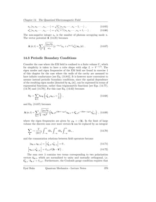 Chapter 14. The Quantized Electromagnetic Field
                                     √
    an |s1, s2 , · · · , sn , · · · = sn |s1, s2 , · · · , sn − 1, · · · ,          (14.65)
                                     √
    a† |s1, s2 , · · · , sn , · · · = sn + 1 |s1, s2 , · · · , sn + 1, · · ·
     n                                                                         .    (14.66)
The non-negative integer sn is the number of photons occupying mode n.
The vector potential A (14.25) becomes

                          2πc2
    A (r, t) =                       e−iωn t an + eiωn t a† un (r) .
                                                          n                         (14.67)
                   n
                           ωn


14.3 Periodic Boundary Conditions

Consider the case where the EM ﬁeld is conﬁned to a ﬁnite volume V , which
for simplicity is taken to have a cube shape with edge L = V −1/3 . The
eigen modes and eigen frequencies of the EM ﬁeld are found in exercise 1
of this chapter for the case where the walls of the cavity are assumed to
have inﬁnite conductance [see Eq. (14.84)]. It is however more convenient to
assume instead periodic boundary conditions, since the spatial dependence
of the resulting eigen modes [denoted by un (r)], can be expressed in terms of
exponential functions, rather than trigonometric functions [see Eqs. (14.77),
(14.78) and (14.79)]. For this case Eq. (14.63) becomes

                                          1
    HF =           ω k a† ak,λ +
                        k,λ                     ,                                   (14.68)
                                          2
             k,λ

and Eq. (14.67) becomes

                       2πc2
A (r, t) =                      ˆk,λ ei(k·r−ωk t) ak,λ + ˆ∗ e−i(k·r−ωk t) a†
                                ǫ                        ǫk,λ              k,λ     , (14.69)
                        ωk V
             k,λ

where the eigen frequencies are given by ω k = c |k|. In the limit of large
volume the discrete sum over wave vectors k can be replaced by an integral
                         ∞           ∞              ∞
               V
         →         3           dkx        dky            dkz ,                      (14.70)
     k
             (2π)       −∞           −∞             −∞


and the commutation relations between ﬁeld operators become

      [ak,λ , ak′ ,λ ] = a† , a† ′ ,λ = 0 ,
                          k,λ k                                                     (14.71)

     ak,λ , a† ′ ,λ′ = δ λ,λ′ δ k − k′ .
             k                                                                      (14.72)

    The sum over λ contains two terms corresponding to two polarization
vectors ˆk,λ , which are normalized to unity and mutually orthogonal, i,e.
        ǫ
ˆ∗ · ˆk,λ′ = δ λ,λ′ . Furthermore, the Coulomb gauge condition requires that
ǫk,λ ǫ

Eyal Buks                 Quantum Mechanics - Lecture Notes                             370
 