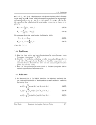 14.5. Solutions

ˆk,λ ·k = ˆ∗ ·k = 0, i.e. the polarization vectors are required to be orthogonal
ǫ         ǫk,λ
to the wave vector k. Linear polarization can be represented by two mutually
orthogonal real vectors ˆk,1 and ˆk,2 , which satisfy ˆk,1 × ˆk,2 = k/ |k|. For
                          ǫ        ǫ                    ǫ     ǫ
the case of circular polarization the polarization vectors can be chosen to be
given by
              1
    ˆk,+ = − √ (ˆk,1 + iˆk,2 ) ,
    ǫ             ǫ     ǫ                                               (14.73)
               2
            1
    ˆk,− = √ (ˆk,1 − iˆk,2 ) .
    ǫ           ǫ     ǫ                                                 (14.74)
             2
For this case of circular polarization the following holds
     ˆ∗ · ˆk,λ′ = δ λ,λ′ ,
     ǫk,λ ǫ                                                             (14.75)
                      k
    ˆ∗ × ˆk,λ′ = iλ δ λ,λ′ .
    ǫk,λ ǫ                                                              (14.76)
                     |k|
where λ ∈ {+, −}.


14.4 Problems

 1. Find the eigen modes and eigen frequencies of a cavity having a pizza
    box shape with volume V = L2 d.
 2. Consider two perfectly conducting metallic plates placed in parallel to
    each other. The gap between the plates is d and the temperature is as-
    sumed to be zero. Calculate the force per unit area acting between the
    plates (the Casimir force).
 3. Find the average energy per unit volume of the electromagnetic ﬁeld in
    thermal equilibrium at temperature T .


14.5 Solutions

 1. We seek solutions of Eq. (14.16) satisfying the boundary condition that
    the tangential component of u vanishes on the walls. Consider a solution
    having the form
                    8
        ux (r) =      ax cos (kx x) sin (ky y) sin (kz z) ,             (14.77)
                    V
                    8
        uy (r) =      ay sin (kx x) cos (ky y) sin (kz z) ,             (14.78)
                    V
                    8
        uz (r) =      az sin (kx x) sin (ky y) cos (kz z) .             (14.79)
                    V



Eyal Buks           Quantum Mechanics - Lecture Notes                       371
 