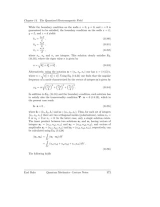 Chapter 14. The Quantized Electromagnetic Field

   While the boundary condition on the walls x = 0, y = 0, and z = 0 is
   guaranteed to be satisﬁed, the boundary condition on the walls x = L,
   y = L, and z = d yields
             nx π
       kx =       ,                                               (14.80)
              L
             ny π
       ky =       ,                                               (14.81)
              L
             nz π
       kz =       ,                                               (14.82)
              d
   where nx , ny and nz are integers. This solution clearly satisﬁes Eq.
   (14.16), where the eigen value κ is given by

       κ=       2    2    2
               kx + ky + kz .                                               (14.83)

   Alternatively, using the notation n = (nx , ny , nz ) one has κ = (π/L) n,
   where n = n2 + n2 + n2 . Using Eq. (14.24) one ﬁnds that the angular
                  x   y    z
   frequency of a mode characterized by the vector of integers n is given by

                     nx    2       ny    2       nz   2
       ωn = cπ                 +             +            .                 (14.84)
                     L             L             d
   In addition to Eq. (14.16) and the boundary condition, each solution has
   to satisfy also the transversality condition ∇ · u = 0 (14.19), which in
   the present case reads

       k·a= 0 ,                                                             (14.85)

   where k = (kx , ky , kz ) and a = (ax , ay , az ). Thus, for each set of integers
   {nx , ny , nz } there are two orthogonal modes (polarizations), unless nx =
   0 or ny = 0 or nz = 0. In the latter case, only a single solution exists.
   The inner product between two solutions u1 and u1 having vectors of
   integers n1 = (nx1 , ny1 , nz1 ) and n2 = (nx2 , ny2 , nz2 ), and vectors of
   amplitudes a1 = (ax1 , ay1 , az1 ) and a2 = (ax2 , ay2 , az2 ), respectively, can
   be calculated using Eq. (14.28)

        u1 , u2 =        (u1 · u2 ) dV
                     V

                 =       (ux1 ux2 + uy1 uy2 + uz1 uz2 ) dV .
                     V
                                                                            (14.86)
   The following holds




Eyal Buks            Quantum Mechanics - Lecture Notes                          372
 