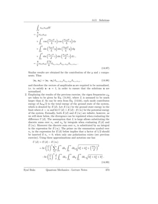 14.5. Solutions

                 ux1 ux2 dV
             V
            8
        =     ax1 ax2
            V
                     L
                               nx1 π       nx2 π
            ×            cos         x cos       x dx
                 0              L           L
                     L
                               ny1 π       ny2 π
            ×            sin         y sin       y dy
                 0              L           L
                     d
                   nz1 π             nz2 π
            ×            sin
                          z sin              z dz ,
           0          d                  d
         8        L2 d
        = ax1 ax2      δ nx1 ,nx2 δ ny1 ,ny2 δ nz1 ,nz2 .
         V         8
                                                                                                         (14.87)
   Similar results are obtained for the contribution of the y and z compo-
   nents. Thus
        u1 , u2 = (a1 · a2 ) δ nx1 ,nx2 δ ny1 ,ny2 δ nz1 ,nz2 ,                                          (14.88)
    and therefore the vectors of amplitudes a are required to be normalized,
    i.e. to satisfy a · a = 1, in order to ensure that the solutions u are
    normalized.
 2. Employing the results of the previous exercise, the eigen frequencies ωn
    are taken to be given by Eq. (14.84), where L is assumed to be much
    larger than d. As can be seen from Eq. (14.64), each mode contributes
    energy of ω n /2 to the total energy of the ground state of the system,
    which is denoted by E (d). Let E (∞) be the ground state energy in the
    limit where d → ∞ and let U (d) = E (d)−E (∞) be the potential energy
    of the system. Formally, both E (d) and E (∞) are inﬁnite, however, as
    we will show below, the divergence can be regulated when evaluating the
    diﬀerence U (d). The assumption that L is large allows substituting the
    discrete sums over nx and ny by integrals when evaluating E (d) and
    E (∞). Moreover the discrete sum over nz is substituted by an integral
    in the expression for E (∞). The prime on the summation symbol over
    nz in the expression for E (d) below implies that a factor of 1/2 should
    be inserted if nz = 0, when only one polarization exists (see previous
    exercise). Using these approximations and notation one has
       U (d) = E (d) − E (∞)
                                       2   ′           ∞             ∞                               2
                               L                                                2    2
                                                                                               πnz
                 = c                                       dkx           dky   kx + ky +
                               π           nz      0             0                              d
                                           2           ∞             ∞             ∞
                                   L           d                                              2    2    2
                     − c                                   dkx           dky           dkz   kx + ky + kz .
                                   π           π   0             0             0
                                                                                                         (14.89)

Eyal Buks                  Quantum Mechanics - Lecture Notes                                                  373
 