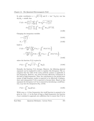 Chapter 14. The Quantized Electromagnetic Field

   In polar coordinates u =                           kx + ky and θ = tan−1 (ky /kx ) one has
                                                       2    2

   dkx dky = ududθ, thus
                                 2           ′        ∞                                      2
                         L           π                                              πnz
       U (d) = c                                          du u u2 +
                         π           2       nz   0                                  d
                                     2                ∞                   ∞
                             L           dπ
                 − c                                      du u                dkz    u2 + kz .
                                                                                           2
                             π           π2       0                   0
                                                                                                              (14.90)
   Changing the integration variables
                         2
              ud
        x=                   ,                                                                                (14.91)
               π
            kz d
       Nz =      ,                                                                                            (14.92)
             π
   leads to
                                         ′                            ∞
                 π 2 cL2
       U (d) =                                F (nz ) −                   dNz F (Nz )
                    4d3              nz                           0
                                                           ∞                            ∞
                 π 2 cL2             1
             =                         F (0) +                    F (nz ) −                 dNz F (Nz )   ,
                    4d3              2         n                                    0
                                                           z =1

                                                                                                              (14.93)
   where the function F (ξ) is given by
                     ∞                                     ∞
                                                                 √
       F (ξ) =           dx x + ξ 2 =                          dy y .                                         (14.94)
                 0                                        ξ2

   Formally, the function F (ξ) diverges. However, the following physical
   argument can be employed in order to regulate this divergency. The as-
   sumption that the walls of the cavity perfectly conduct is applicable at
   low frequencies. However, any metal becomes eﬀectively transparent in
   the limit of high frequencies. Thus, the contribution to the ground state
   energy of high frequency modes is expected to be eﬀectively d indepen-
   dent, and consequently U (d) is expected to become ﬁnite. Based on this
   argument the divergency in F (ξ) is removed by introducing a cutoﬀ func-
   tion f (y) into the integrand in Eq. (14.94)
                     ∞
                           √
       F (ξ) =           dy yf (y) .                                                                          (14.95)
                 ξ2

   While near y = 0 (low frequencies) the cutoﬀ function is assumed to be
   given by f (y) = 1, in the limit of large y (high frequencies) the function
   f (y) is assumed to approach zero suﬃciency fast to ensure that F (ξ) is


Eyal Buks             Quantum Mechanics - Lecture Notes                                                          374
 