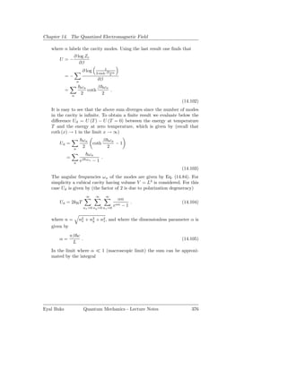 Chapter 14. The Quantized Electromagnetic Field

   where n labels the cavity modes. Using the last result one ﬁnds that
                  ∂ log Zc
       U =−
                     ∂β
                                          1
                          ∂ log     2 sinh β   ωn
                                               2
            =−
                     n
                                     ∂β
                         ωn      β ωn
            =               coth      .
                 n
                         2         2
                                                                          (14.102)
   It is easy to see that the above sum diverges since the number of modes
   in the cavity is inﬁnite. To obtain a ﬁnite result we evaluate below the
   diﬀerence Ud = U (T ) − U (T = 0) between the energy at temperature
   T and the energy at zero temperature, which is given by (recall that
   coth (x) → 1 in the limit x → ∞)
                          ωn              β ωn
       Ud =                        coth        −1
                 n
                          2                 2
                               ωn
            =                       .
                 n
                         eβ   ωn −1
                                                                          (14.103)
   The angular frequencies ω n of the modes are given by Eq. (14.84). For
   simplicity a cubical cavity having volume V = L3 is considered. For this
   case Ud is given by (the factor of 2 is due to polarization degeneracy)
                              ∞     ∞     ∞
                                                    αn
       Ud = 2kB T                                       .                 (14.104)
                           nx =0 ny =0 nz =0
                                                eαn  −1


   where n =             n2 + n2 + n2 , and where the dimensionless parameter α is
                          x    y    z
   given by
                πβ c
       α=            .                                                    (14.105)
                 L
   In the limit where α ≪ 1 (macroscopic limit) the sum can be approxi-
   mated by the integral




Eyal Buks                  Quantum Mechanics - Lecture Notes                  376
 