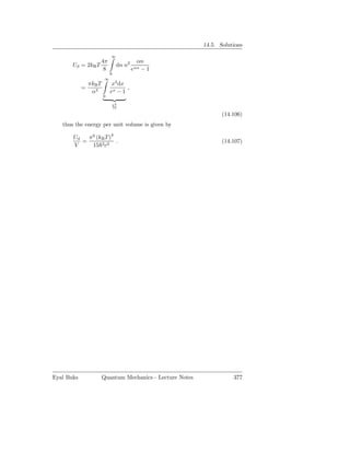 14.5. Solutions
                             ∞
                  4π                       αn
       Ud = 2kB T                dn n2
                   8                     eαn − 1
                             0
                         ∞
                πkB T         x3 dx
            =                       ,
                 α3          ex − 1
                        0

                             π4
                             15

                                                                   (14.106)
   thus the energy per unit volume is given by
                      4
       Ud   π2 (kB T )
          =             .                                          (14.107)
       V     15 3 c3




Eyal Buks               Quantum Mechanics - Lecture Notes              377
 