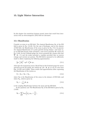 15. Light Matter Interaction




In this chapter the transitions between atomic states that result from inter-
action with an electromagnetic (EM) ﬁeld are discussed.


15.1 Hamiltonian
Consider an atom in an EM ﬁeld. The classical Hamiltonian HF of the EM
ﬁeld is given by Eq. (14.48). For the case of hydrogen, and in the absence
of EM ﬁeld, the Hamiltonian of the atom is given by Eq. (7.2). In general,
the classical Hamiltonian of a point particle having charge e and mass me
in an EM ﬁeld having scalar potential ϕ and vector potential A is given by
Eq. (1.62). In the Coulomb gauge the vector potential A is chosen such that
∇ · A = 0, and the scalar potential ϕ vanishes provided that no sources
(charge and current) are present. The EM ﬁeld is assumed to be suﬃciently
small to allows employing the following approximation
       e         2          e
     p− A            ≃ p2 −2 A · p ,                                   (15.1)
       c                    c
where p is the momentum vector. Recall that in the Coulomb gauge the vector
operators p and A satisfy the relation p · A = A · p, as can be seen from
Eqs. (6.158) and (6.303). These results and approximation allow expressing
the Hamiltonian of the system as
    H = H0 + HF + Hp ,                                                 (15.2)
where H0 is the Hamiltonian of the atom in the absence of EM ﬁeld, and
where Hp , which is given by
              e
    Hp = −        A·p ,                                                (15.3)
             me c
is the coupling Hamiltonian between the atom and the EM ﬁeld.
    In the quantum case The Hamiltonian HF of the EM ﬁeld is given by Eq.
(14.68)
                                       1
    HF =             ω k a† ak,λ +
                          k,λ              ,                           (15.4)
                                       2
           k,λ
 