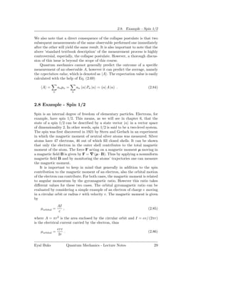2.8. Example - Spin 1/2

We also note that a direct consequence of the collapse postulate is that two
subsequent measurements of the same observable performed one immediately
after the other will yield the same result. It is also important to note that the
above ’standard textbook description’ of the measurement process is highly
controversial, especially, the collapse postulate. However, a thorough discus-
sion of this issue is beyond the scope of this course.
    Quantum mechanics cannot generally predict the outcome of a speciﬁc
measurement of an observable A, however it can predict the average, namely
the expectation value, which is denoted as A . The expectation value is easily
calculated with the help of Eq. (2.69)

     A =         an pn =        an α| Pn |α = α| A |α .                   (2.84)
            n               n




2.8 Example - Spin 1/2

Spin is an internal degree of freedom of elementary particles. Electrons, for
example, have spin 1/2. This means, as we will see in chapter 6, that the
state of a spin 1/2 can be described by a state vector |α in a vector space
of dimensionality 2. In other words, spin 1/2 is said to be a two-level system.
The spin was ﬁrst discovered in 1921 by Stern and Gerlach in an experiment
in which the magnetic moment of neutral silver atoms was measured. Silver
atoms have 47 electrons, 46 out of which ﬁll closed shells. It can be shown
that only the electron in the outer shell contributes to the total magnetic
moment of the atom. The force F acting on a magnetic moment µ moving in
a magnetic ﬁeld B is given by F = ∇ (µ · B). Thus by applying a nonuniform
magnetic ﬁeld B and by monitoring the atoms’ trajectories one can measure
the magnetic moment.
    It is important to keep in mind that generally in addition to the spin
contribution to the magnetic moment of an electron, also the orbital motion
of the electron can contribute. For both cases, the magnetic moment is related
to angular momentum by the gyromagnetic ratio. However this ratio takes
diﬀerent values for these two cases. The orbital gyromagnetic ratio can be
evaluated by considering a simple example of an electron of charge e moving
in a circular orbit or radius r with velocity v. The magnetic moment is given
by
                 AI
    µorbital =      ,                                                     (2.85)
                  c
where A = πr2 is the area enclosed by the circular orbit and I = ev/ (2πr)
is the electrical current carried by the electron, thus
                 erv
    µorbital =       .                                                    (2.86)
                  2c


Eyal Buks                Quantum Mechanics - Lecture Notes                    29
 