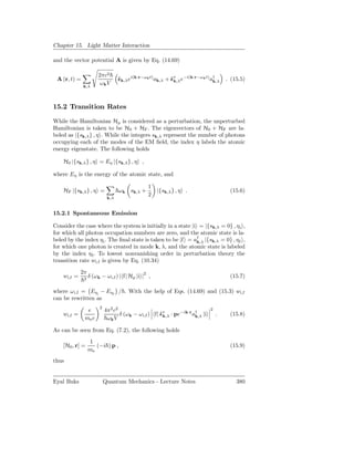 Chapter 15. Light Matter Interaction

and the vector potential A is given by Eq. (14.69)

                       2πc2
 A (r, t) =                       ˆk,λ ei(k·r−ωk t) ak,λ + ˆ∗ e−i(k·r−ωk t) a†
                                  ǫ                        ǫk,λ              k,λ   . (15.5)
              k,λ
                        ωk V



15.2 Transition Rates

While the Hamiltonian Hp is considered as a perturbation, the unperturbed
Hamiltonian is taken to be H0 + HF . The eigenvectors of H0 + HF are la-
beled as |{sk,λ } , η . While the integers sk,λ represent the number of photons
occupying each of the modes of the EM ﬁeld, the index η labels the atomic
energy eigenstate. The following holds

    H0 |{sk,λ } , η = Eη |{sk,λ } , η ,

where Eη is the energy of the atomic state, and

                                               1
    HF |{sk,λ } , η =             ω k sk,λ +        |{sk,λ } , η .                  (15.6)
                                               2
                            k,λ


15.2.1 Spontaneous Emission

Consider the case where the system is initially in a state |i = |{sk,λ = 0} , ηi ,
for which all photon occupation numbers are zero, and the atomic state is la-
beled by the index ηi . The ﬁnal state is taken to be |f = a† |{sk,λ = 0} , ηf ,
                                                             k,λ
for which one photon is created in mode k, λ, and the atomic state is labeled
by the index η f . To lowest nonvanishing order in perturbation theory the
transition rate wi,f is given by Eq. (10.34)

             2π
    wi,f =    2
                  δ (ω k − ωi,f ) | f| Hp |i |2 ,                                   (15.7)

where ω i,f = Eηi − Eηf / . With the help of Eqs. (14.69) and (15.3) wi,f
can be rewritten as
                       2
               e           4π2 c2                                          2
    wi,f =                        δ (ω k − ω i,f ) f| ˆ∗ · pe−ik·r a† |i
                                                      ǫk,λ          k,λ        .    (15.8)
              me c          ωk V

As can be seen from Eq. (7.2), the following holds
                  1
    [H0 , r] =       (−i ) p ,                                                      (15.9)
                  me
thus


Eyal Buks                  Quantum Mechanics - Lecture Notes                           380
 