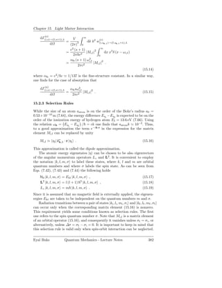 Chapter 15. Light Matter Interaction

        (e)
     dΓ(i,s)→(f,s+1),λ         V       ∞
                                                    (e)
                         =         3       dk k2 w(i,sk,λ )→(f,sk,λ +1),λ
              d            (2π) 0
                                                 ∞
                           e2 (s + 1)
                         =            |Mi,f |2       dx x3 δ (x − ω i,f )
                             2π c3             0
                           αfs (s + 1) ω3
                                        i,f        2
                         =                  |Mi,f | .
                                2πc2
                                                                                    (15.14)
where αfs = e2 / c ≃ 1/137 is the ﬁne-structure constant. In a similar way,
one ﬁnds for the case of absorption that
        (a)
     dΓ(i,s)→(f,s+1),λ       αfs sω3
                                   i,f
                         =             |Mi,f |2 .                                   (15.15)
              d               2πc2

15.2.3 Selection Rules

While the size of an atom aatom is on the order of the Bohr’s radius a0 =
0.53×10−10 m (7.64), the energy diﬀerence Eηi −Eηf is expected to be on the
order of the ionization energy of hydrogen atom EI = 13.6 eV (7.66). Using
the relation ωk = Eηi − Eηf / = ck one ﬁnds that aatom k ≃ 10−3 . Thus,
to a good approximation the term e−ik·r in the expression for the matrix
element Mi,f can be replaced by unity

    Mi,f ≃ η f | ˆ∗ · r |ηi .
                 ǫk,λ                                                               (15.16)

This approximation is called the dipole approximation.
    The atomic energy eigenstates |η can be chosen to be also eigenvectors
of the angular momentum operators Lz and L2 . It is convenient to employ
the notation |k, l, m, σ to label these states, where k, l and m are orbital
quantum numbers and where σ labels the spin state. As can be seen from
Eqs. (7.42), (7.43) and (7.44) the following holds
    H0 |k, l, m, σ = Ekl |k, l, m, σ ,                                              (15.17)
    L2 |k, l, m, σ = l (l + 1) 2 |k, l, m, σ ,                                      (15.18)
    Lz |k, l, m, σ = m |k, l, m, σ .                                                (15.19)
Since it is assumed that no magnetic ﬁeld is externally applied, the eigenen-
ergies Ekl are taken to be independent on the quantum numbers m and σ.
    Radiation transitions between a pair of states |ki , li , mi , σ i and |kf , lf , mf , σ f
can occur only when the corresponding matrix element (15.16) is nonzero.
This requirement yields some conditions known as selection rules. The ﬁrst
one refers to the spin quantum number σ. Note that Mi,f is a matrix element
of an orbital operator (15.16), and consequently it vanishes unless σf = σ i , or
alternatively, unless ∆σ = σf − σ i = 0. It is important to keep in mind that
this selection rule is valid only when spin-orbit interaction can be neglected.

Eyal Buks                Quantum Mechanics - Lecture Notes                              382
 