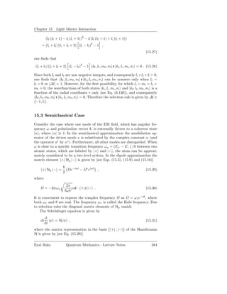 Chapter 15. Light Matter Interaction

                                    2
         (lf (lf + 1) − li (li + 1)) − 2 (lf (lf + 1) + li (li + 1))
                                             2
     = (li + lf ) (li + lf + 2) (li − lf ) − 1 ,
                                                                                             (15.27)
one ﬁnds that

 (li + lf ) (li + lf + 2) (li − lf )2 − 1        kf , lf , mf , σf | r |ki , li , mi , σi = 0 . (15.28)

Since both li and lf are non negative integers, and consequently li +lf +2 > 0,
one ﬁnds that kf , lf , mf , σf | r |ki , li , mi , σ i can be nonzero only when li =
lf = 0 or |∆l| = 1. However, for the ﬁrst possibility, for which li = mi = lf =
mf = 0, the wavefunctions of both states |ki , li , mi , σi and |kf , lf , mf , σ f is a
function of the radial coordinate r only [see Eq. (6.130)], and consequently
 kf , lf , mf , σ f | r |ki , li , mi , σi = 0. Therefore the selection rule is given by ∆l ∈
{−1, 1}.


15.3 Semiclassical Case
Consider the case where one mode of the EM ﬁeld, which has angular fre-
quency ω and polarization vector ˆ, is externally driven to a coherent state
                                     ǫ
|α , where |α| ≫ 1. In the semiclassical approximation the annihilation op-
erator of the driven mode a is substituted by the complex constant α (and
the operator a† by α∗ ). Furthermore, all other modes are disregarded. When
ω is close to a speciﬁc transition frequency ω a = (E+ − E− ) / between two
atomic states, which are labeled by |+ and |− , the atom can be approxi-
mately considered to be a two level system. In the dipole approximation the
matrix element +| Hp |− is given by [see Eqs. (15.3), (15.9) and (15.16)]

        +| Hp |− =         e−iωt −      ∗ iωt
                                         e           ,                                       (15.29)
                     2
where
                         2π
         = −2ieω a          αˆ · +| r |− .
                             ǫ                                                               (15.30)
                         ωV
It is convenient to express the complex frequency     as   = ω 1 e−iθ , where
both ω 1 and θ are real. The frequency ω1 is called the Rabi frequency. Due
to selection rules the diagonal matrix elements of Hp vanish.
    The Schrödinger equation is given by
         d
    i       |ψ = H |ψ ,                                                                      (15.31)
         dt
where the matrix representation in the basis {|+ , |− } of the Hamiltonian
H is given by [see Eq. (15.29)]

Eyal Buks                Quantum Mechanics - Lecture Notes                                        384
 